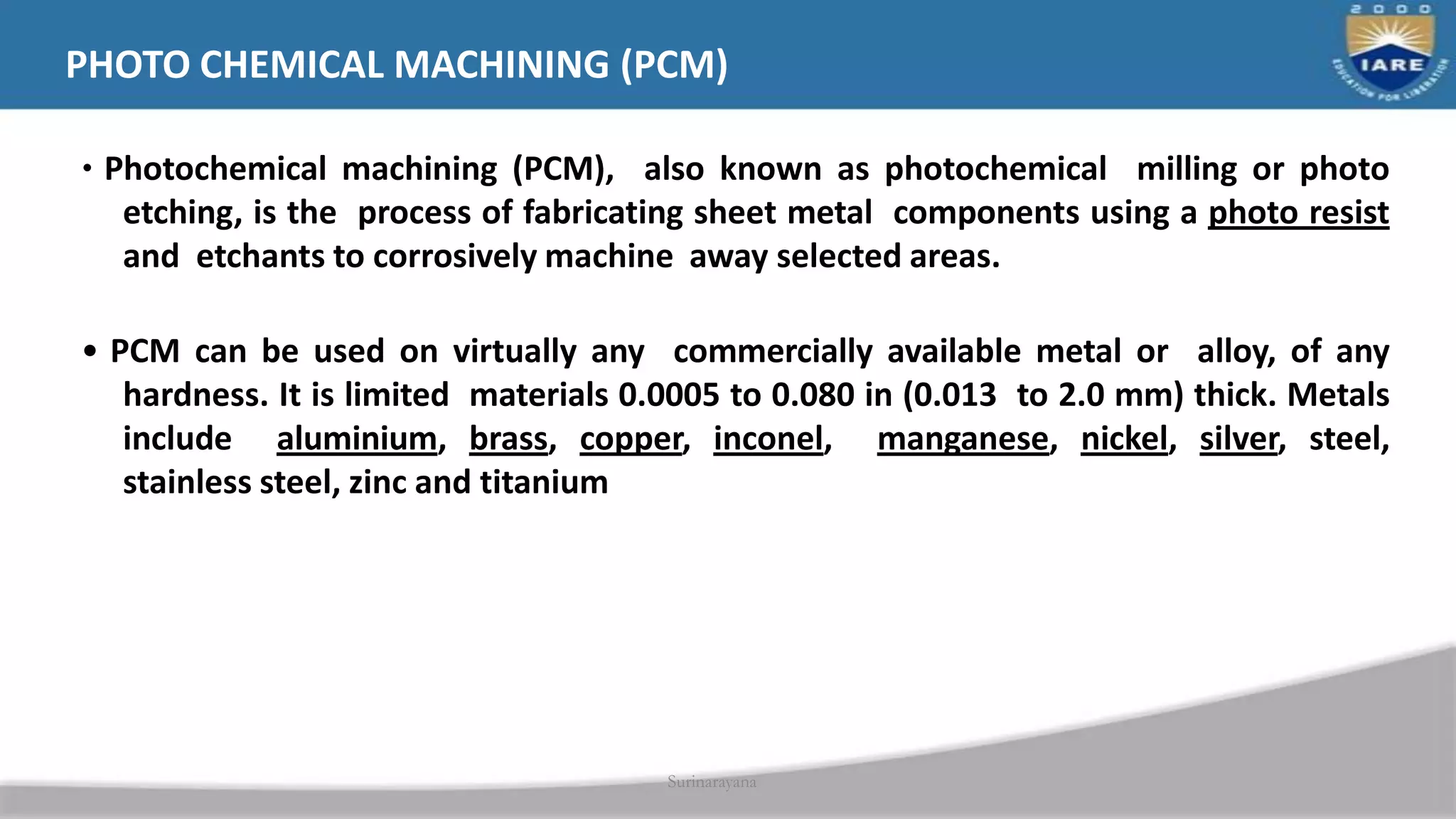• Photochemical machining (PCM), also known as photochemical milling or photo
etching, is the process of fabricating sheet metal components using a photo resist
and etchants to corrosively machine away selected areas.
• PCM can be used on virtually any commercially available metal or alloy, of any
hardness. It is limited materials 0.0005 to 0.080 in (0.013 to 2.0 mm) thick. Metals
include aluminium, brass, copper, inconel, manganese, nickel, silver, steel,
stainless steel, zinc and titanium
Surinarayana
PHOTO CHEMICAL MACHINING (PCM)
 