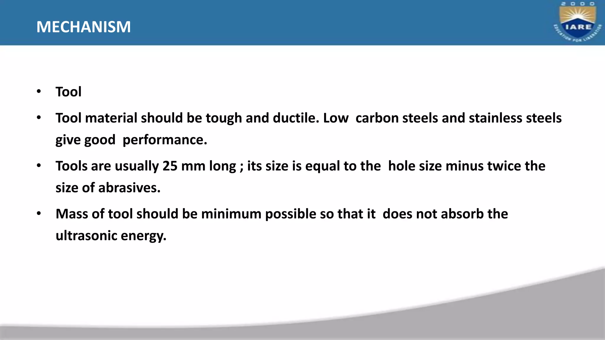 MECHANISM
• Tool
• Tool material should be tough and ductile. Low carbon steels and stainless steels
give good performance.
• Tools are usually 25 mm long ; its size is equal to the hole size minus twice the
size of abrasives.
• Mass of tool should be minimum possible so that it does not absorb the
ultrasonic energy.
 