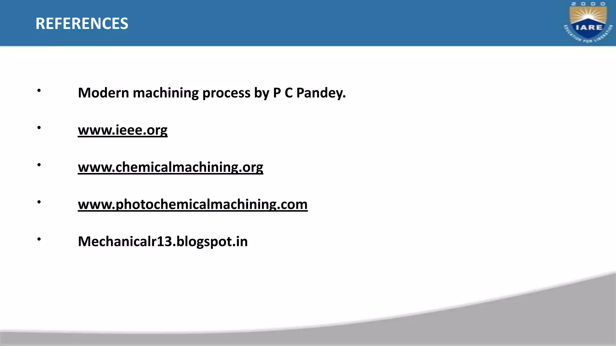 REFERENCES
• Modern machining process by P C Pandey.
• www.ieee.org
• www.chemicalmachining.org
• www.photochemicalmachining.com
• Mechanicalr13.blogspot.in
 