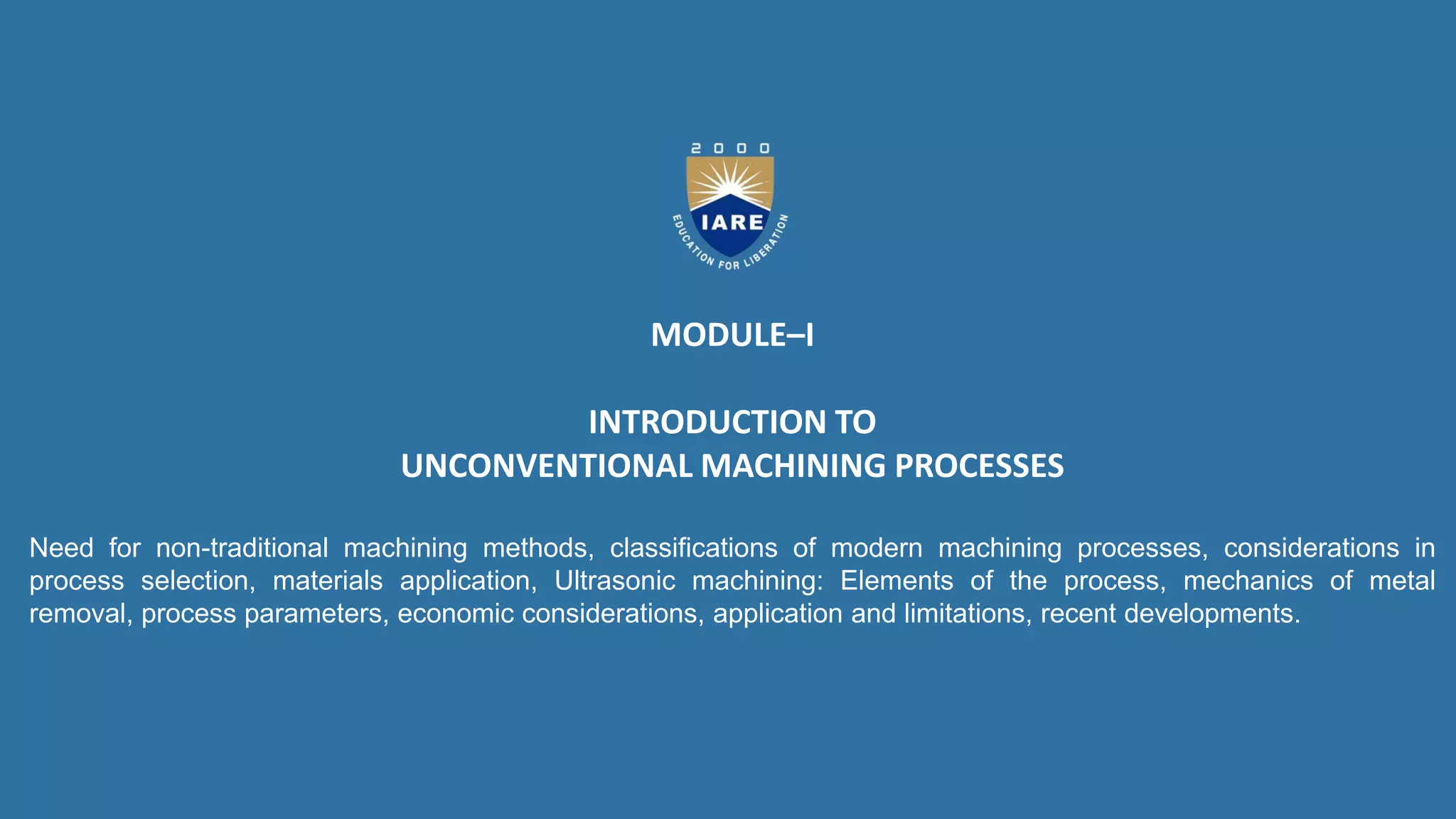MODULE–I
INTRODUCTION TO
UNCONVENTIONAL MACHINING PROCESSES
Need for non-traditional machining methods, classifications of modern machining processes, considerations in
process selection, materials application, Ultrasonic machining: Elements of the process, mechanics of metal
removal, process parameters, economic considerations, application and limitations, recent developments.
 