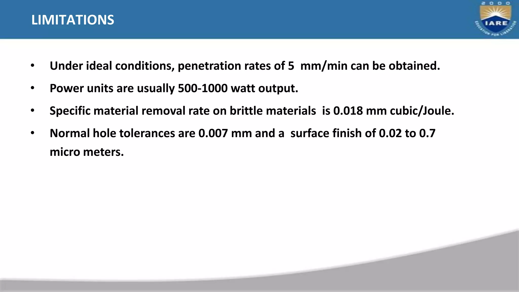 LIMITATIONS
• Under ideal conditions, penetration rates of 5 mm/min can be obtained.
• Power units are usually 500-1000 watt output.
• Specific material removal rate on brittle materials is 0.018 mm cubic/Joule.
• Normal hole tolerances are 0.007 mm and a surface finish of 0.02 to 0.7
micro meters.
 