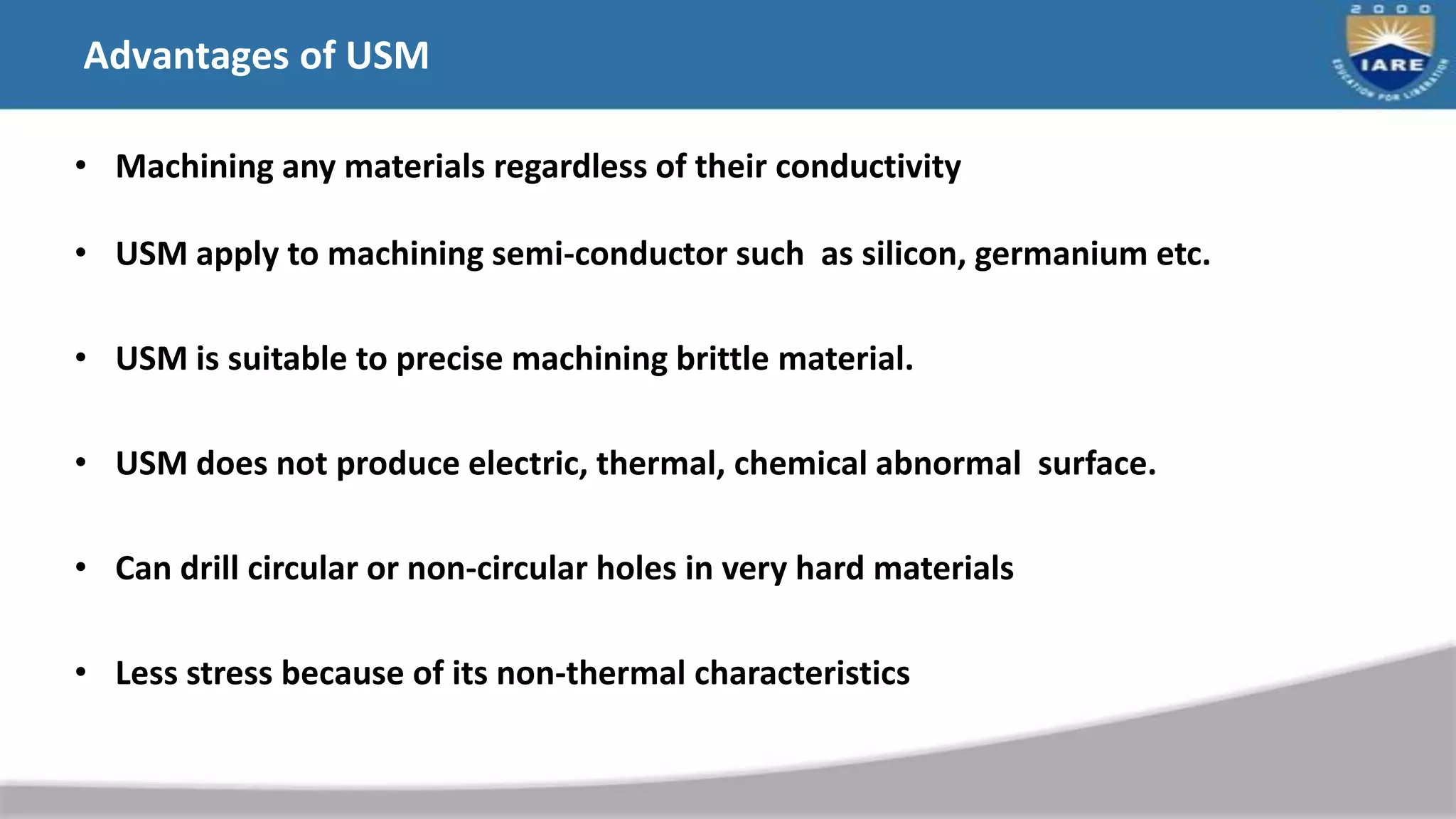 Advantages of USM
• Machining any materials regardless of their conductivity
• USM apply to machining semi-conductor such as silicon, germanium etc.
• USM is suitable to precise machining brittle material.
• USM does not produce electric, thermal, chemical abnormal surface.
• Can drill circular or non-circular holes in very hard materials
• Less stress because of its non-thermal characteristics
 
