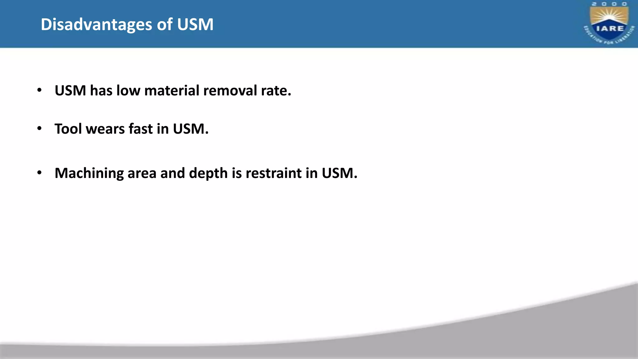Disadvantages of USM
• USM has low material removal rate.
• Tool wears fast in USM.
• Machining area and depth is restraint in USM.
 