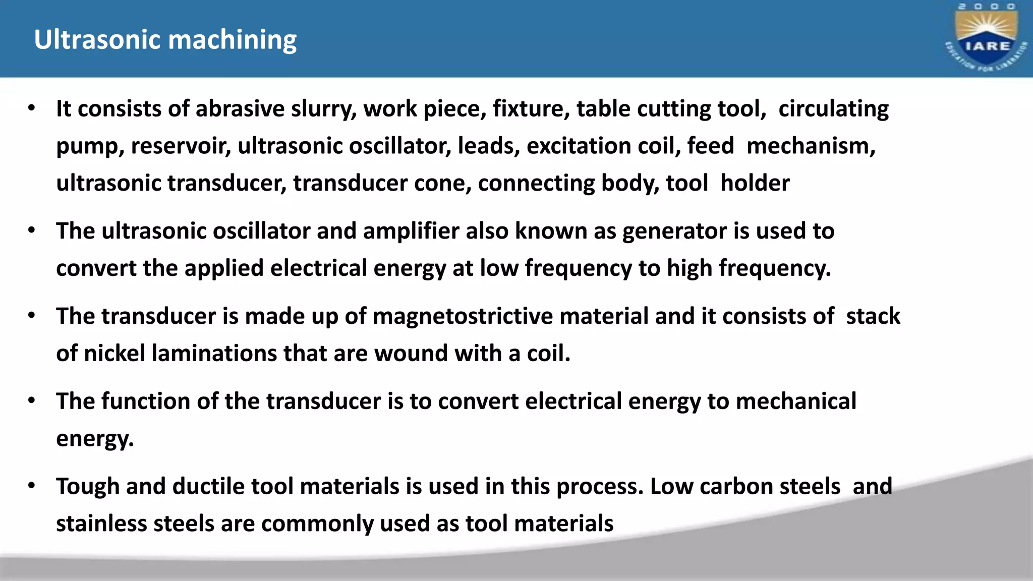 Ultrasonic machining
• It consists of abrasive slurry, work piece, fixture, table cutting tool, circulating
pump, reservoir, ultrasonic oscillator, leads, excitation coil, feed mechanism,
ultrasonic transducer, transducer cone, connecting body, tool holder
• The ultrasonic oscillator and amplifier also known as generator is used to
convert the applied electrical energy at low frequency to high frequency.
• The transducer is made up of magnetostrictive material and it consists of stack
of nickel laminations that are wound with a coil.
• The function of the transducer is to convert electrical energy to mechanical
energy.
• Tough and ductile tool materials is used in this process. Low carbon steels and
stainless steels are commonly used as tool materials
 