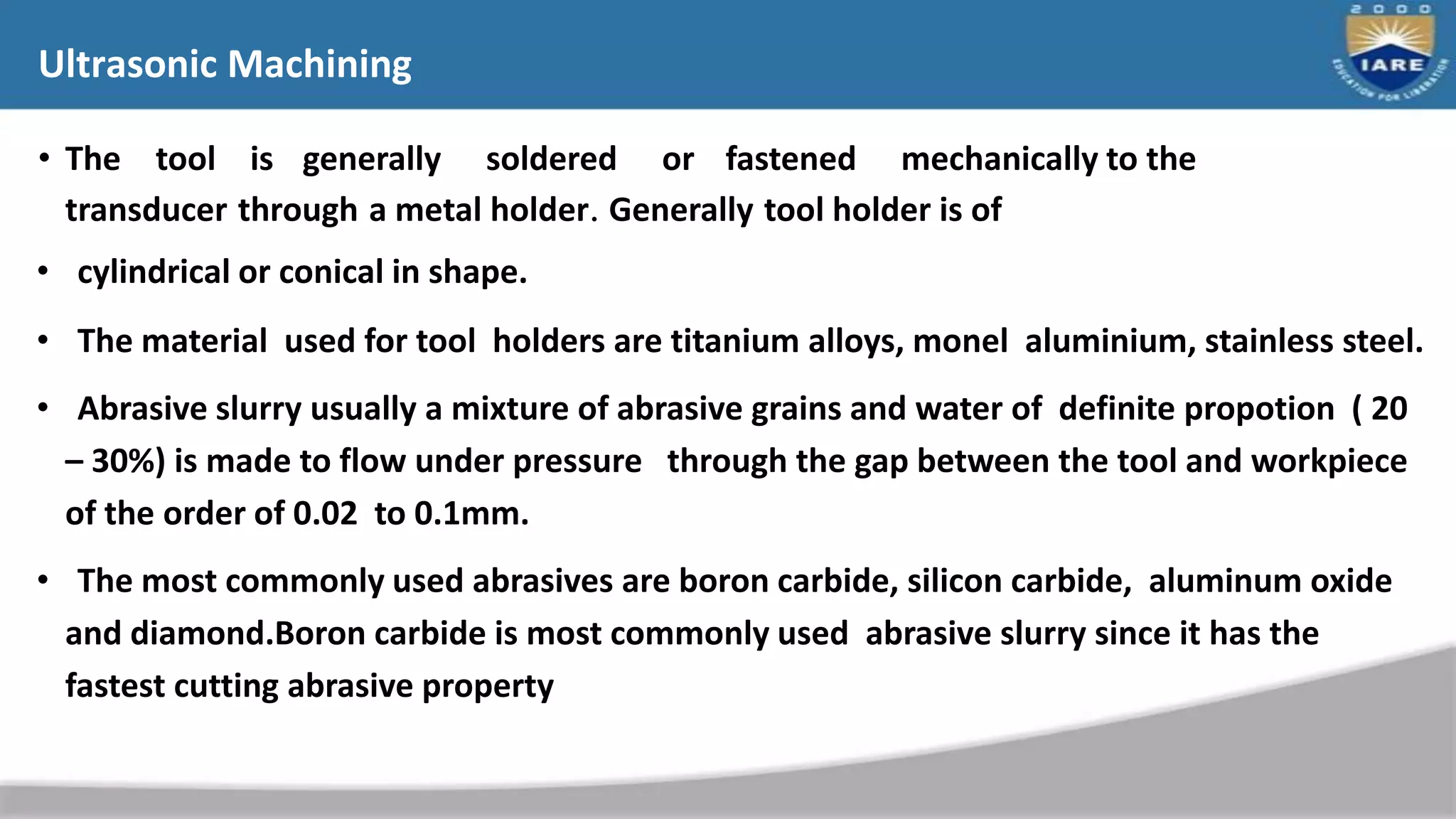 Ultrasonic Machining
• The tool is generally soldered or fastened mechanically to the
transducer through a metal holder. Generally tool holder is of
• cylindrical or conical in shape.
• The material used for tool holders are titanium alloys, monel aluminium, stainless steel.
• Abrasive slurry usually a mixture of abrasive grains and water of definite propotion ( 20
– 30%) is made to flow under pressure through the gap between the tool and workpiece
of the order of 0.02 to 0.1mm.
• The most commonly used abrasives are boron carbide, silicon carbide, aluminum oxide
and diamond.Boron carbide is most commonly used abrasive slurry since it has the
fastest cutting abrasive property
 