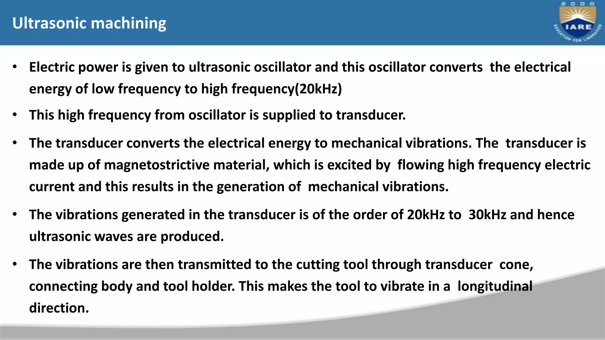 Ultrasonic machining
• Electric power is given to ultrasonic oscillator and this oscillator converts the electrical
energy of low frequency to high frequency(20kHz)
• This high frequency from oscillator is supplied to transducer.
• The transducer converts the electrical energy to mechanical vibrations. The transducer is
made up of magnetostrictive material, which is excited by flowing high frequency electric
current and this results in the generation of mechanical vibrations.
• The vibrations generated in the transducer is of the order of 20kHz to 30kHz and hence
ultrasonic waves are produced.
• The vibrations are then transmitted to the cutting tool through transducer cone,
connecting body and tool holder. This makes the tool to vibrate in a longitudinal
direction.
 