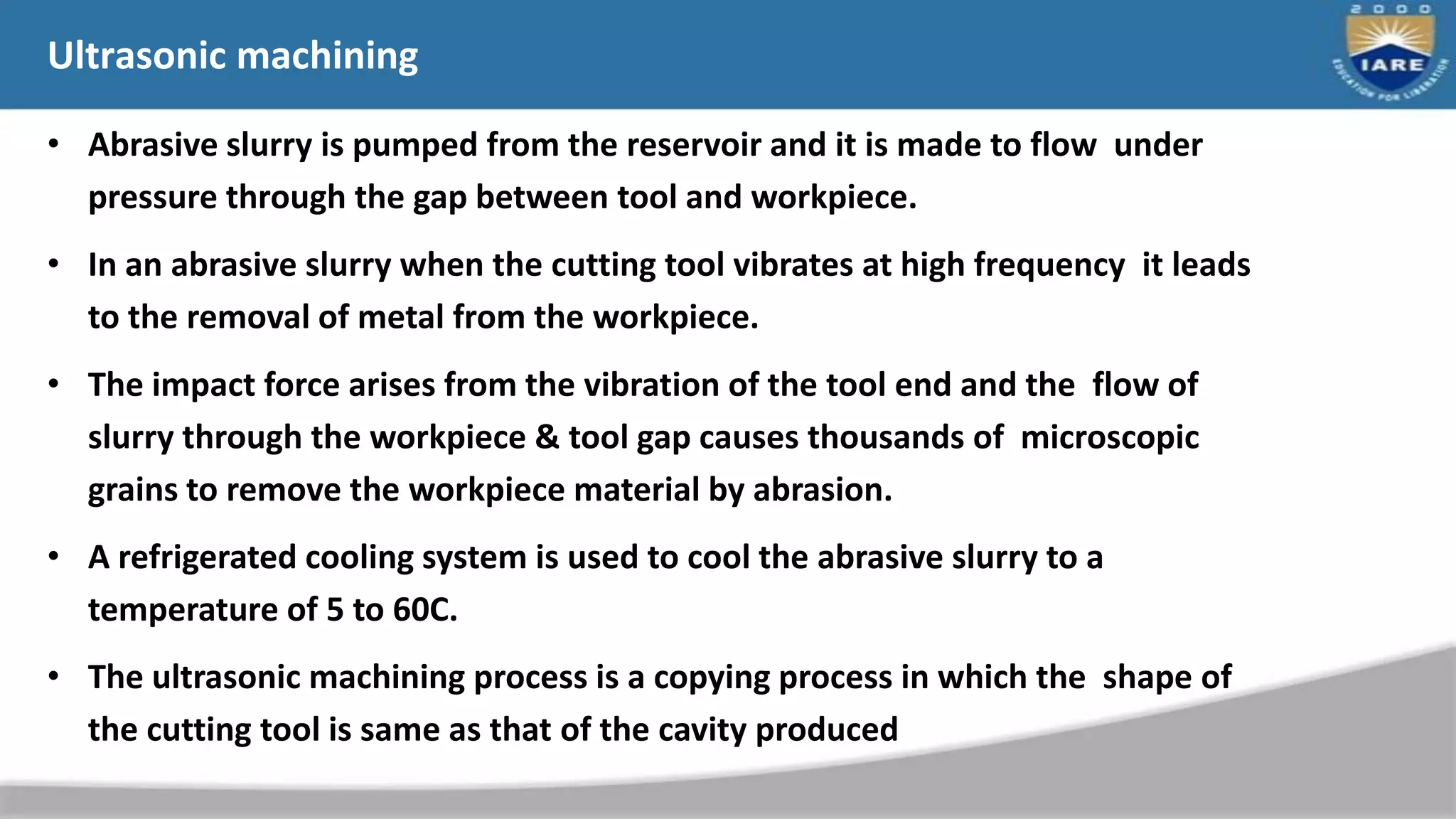 Ultrasonic machining
• Abrasive slurry is pumped from the reservoir and it is made to flow under
pressure through the gap between tool and workpiece.
• In an abrasive slurry when the cutting tool vibrates at high frequency it leads
to the removal of metal from the workpiece.
• The impact force arises from the vibration of the tool end and the flow of
slurry through the workpiece & tool gap causes thousands of microscopic
grains to remove the workpiece material by abrasion.
• A refrigerated cooling system is used to cool the abrasive slurry to a
temperature of 5 to 60C.
• The ultrasonic machining process is a copying process in which the shape of
the cutting tool is same as that of the cavity produced
 