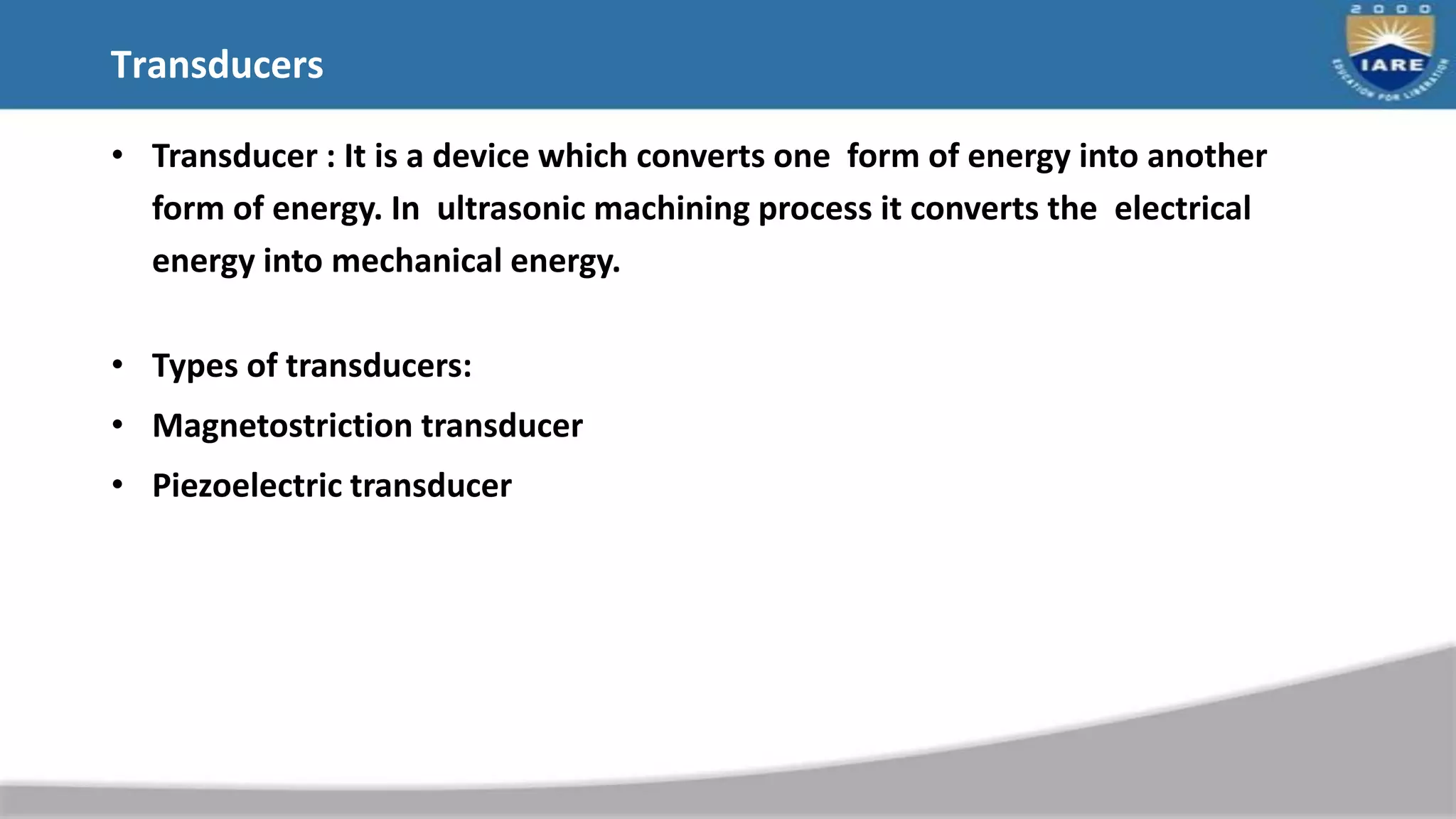 Transducers
• Transducer : It is a device which converts one form of energy into another
form of energy. In ultrasonic machining process it converts the electrical
energy into mechanical energy.
• Types of transducers:
• Magnetostriction transducer
• Piezoelectric transducer
 
