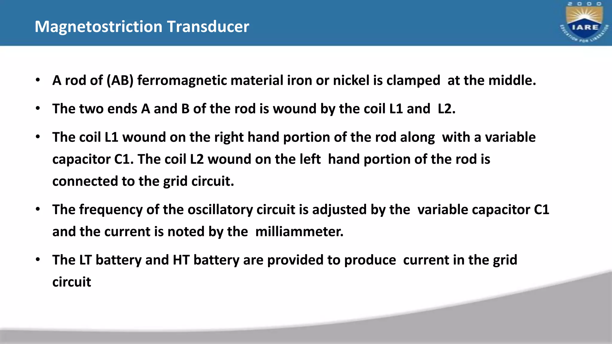 • A rod of (AB) ferromagnetic material iron or nickel is clamped at the middle.
• The two ends A and B of the rod is wound by the coil L1 and L2.
• The coil L1 wound on the right hand portion of the rod along with a variable
capacitor C1. The coil L2 wound on the left hand portion of the rod is
connected to the grid circuit.
• The frequency of the oscillatory circuit is adjusted by the variable capacitor C1
and the current is noted by the milliammeter.
• The LT battery and HT battery are provided to produce current in the grid
circuit
Magnetostriction Transducer
 