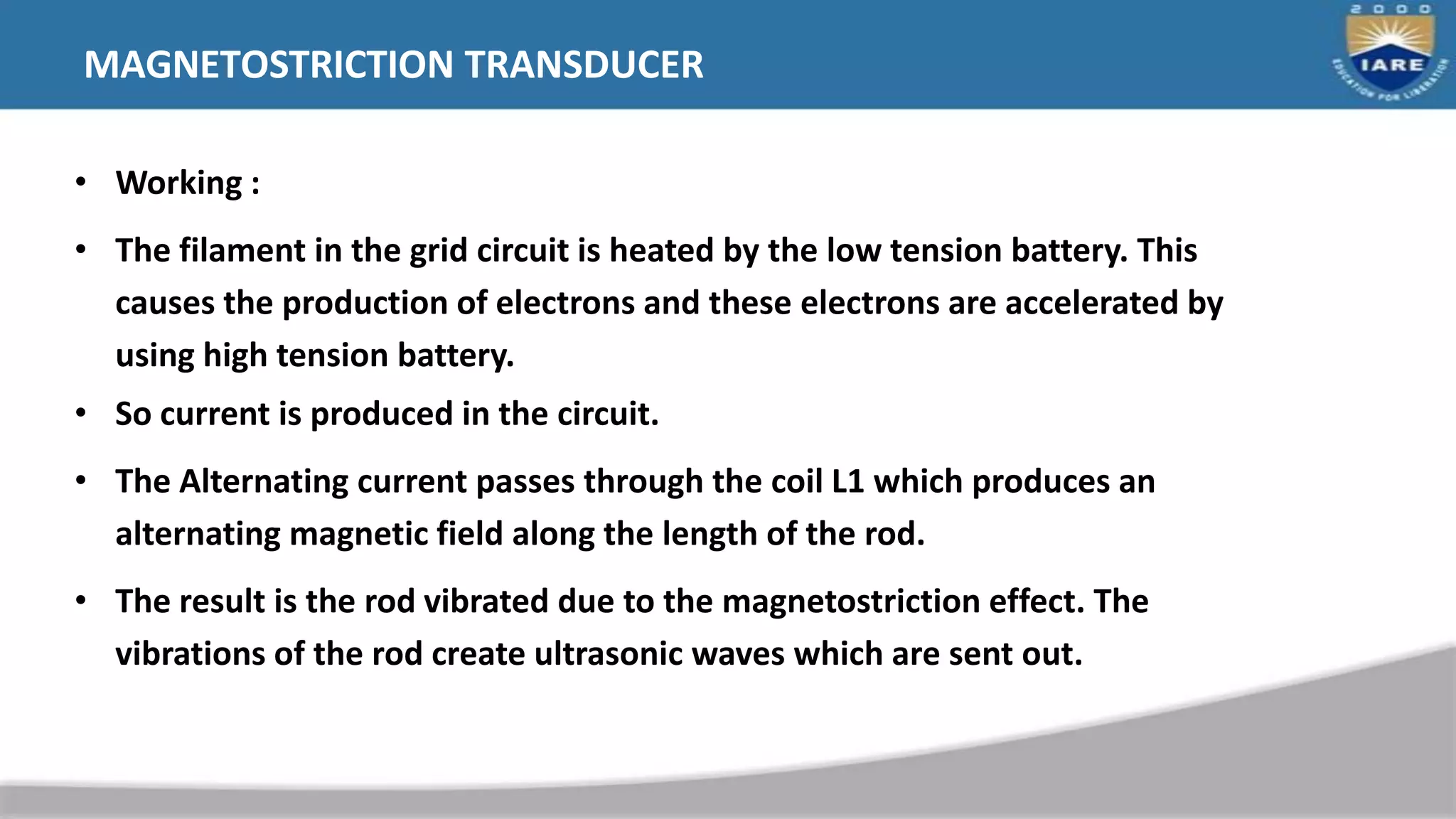 MAGNETOSTRICTION TRANSDUCER
• Working :
• The filament in the grid circuit is heated by the low tension battery. This
causes the production of electrons and these electrons are accelerated by
using high tension battery.
• So current is produced in the circuit.
• The Alternating current passes through the coil L1 which produces an
alternating magnetic field along the length of the rod.
• The result is the rod vibrated due to the magnetostriction effect. The
vibrations of the rod create ultrasonic waves which are sent out.
 