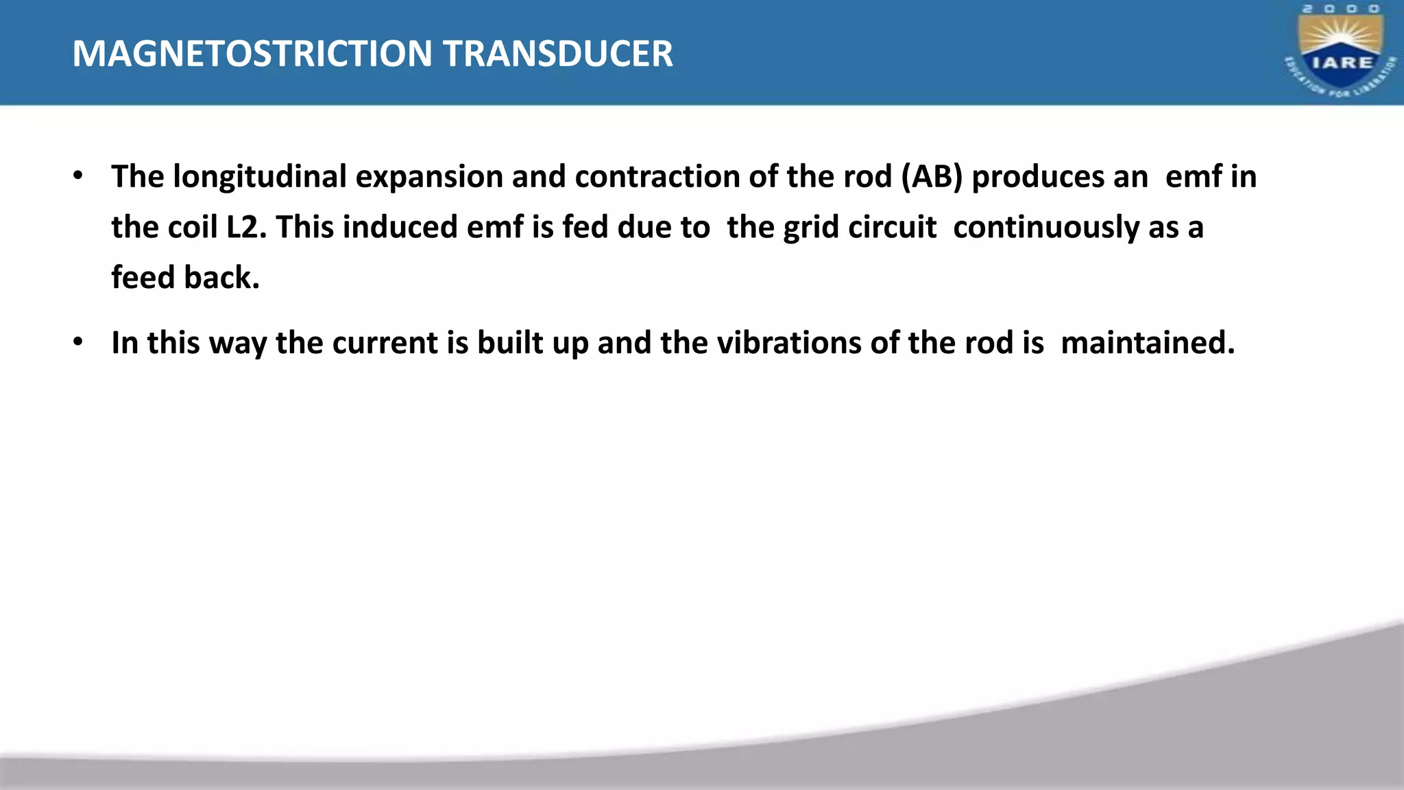 MAGNETOSTRICTION TRANSDUCER
• The longitudinal expansion and contraction of the rod (AB) produces an emf in
the coil L2. This induced emf is fed due to the grid circuit continuously as a
feed back.
• In this way the current is built up and the vibrations of the rod is maintained.
 