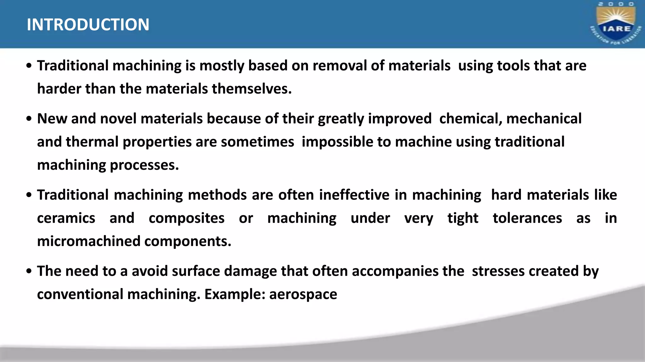 INTRODUCTION
• Traditional machining is mostly based on removal of materials using tools that are
harder than the materials themselves.
• New and novel materials because of their greatly improved chemical, mechanical
and thermal properties are sometimes impossible to machine using traditional
machining processes.
• Traditional machining methods are often ineffective in machining hard materials like
ceramics and composites or machining under very tight tolerances as in
micromachined components.
• The need to a avoid surface damage that often accompanies the stresses created by
conventional machining. Example: aerospace
 