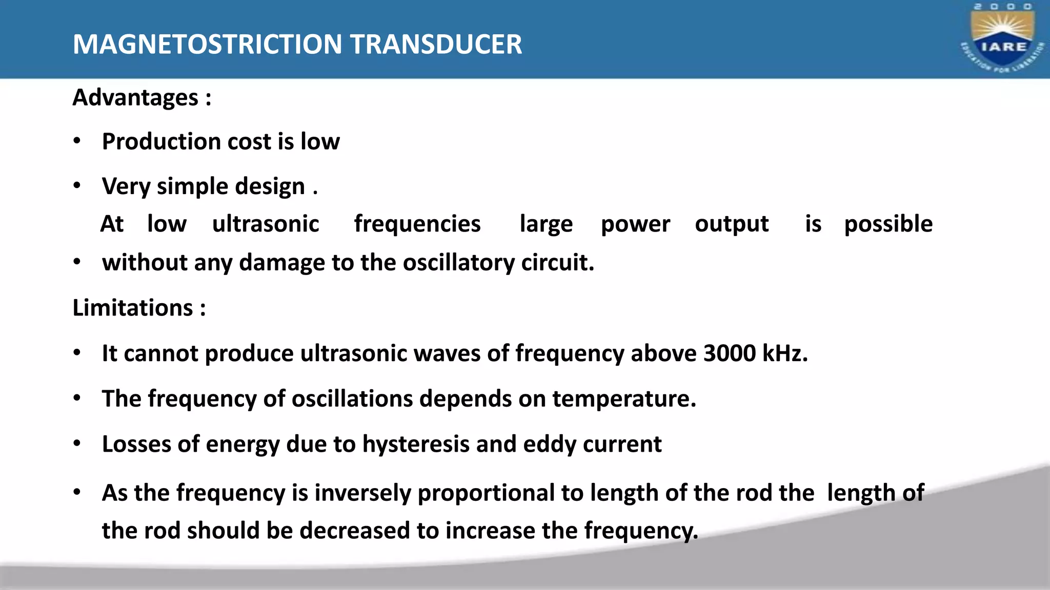 MAGNETOSTRICTION TRANSDUCER
Advantages :
• Production cost is low
• Very simple design .
At low ultrasonic frequencies large power output is possible
• without any damage to the oscillatory circuit.
Limitations :
• It cannot produce ultrasonic waves of frequency above 3000 kHz.
• The frequency of oscillations depends on temperature.
• Losses of energy due to hysteresis and eddy current
• As the frequency is inversely proportional to length of the rod the length of
the rod should be decreased to increase the frequency.
 