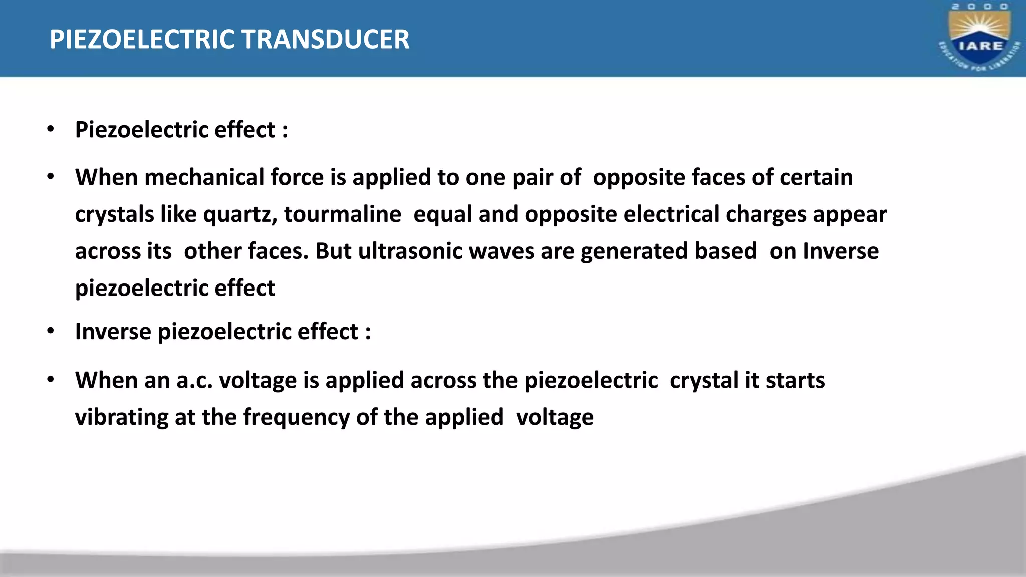 PIEZOELECTRIC TRANSDUCER
• Piezoelectric effect :
• When mechanical force is applied to one pair of opposite faces of certain
crystals like quartz, tourmaline equal and opposite electrical charges appear
across its other faces. But ultrasonic waves are generated based on Inverse
piezoelectric effect
• Inverse piezoelectric effect :
• When an a.c. voltage is applied across the piezoelectric crystal it starts
vibrating at the frequency of the applied voltage
 