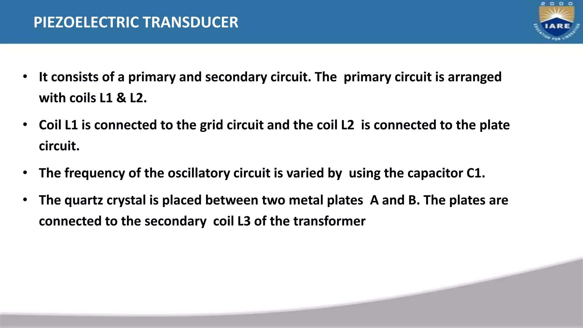 PIEZOELECTRIC TRANSDUCER
• It consists of a primary and secondary circuit. The primary circuit is arranged
with coils L1 & L2.
• Coil L1 is connected to the grid circuit and the coil L2 is connected to the plate
circuit.
• The frequency of the oscillatory circuit is varied by using the capacitor C1.
• The quartz crystal is placed between two metal plates A and B. The plates are
connected to the secondary coil L3 of the transformer
 