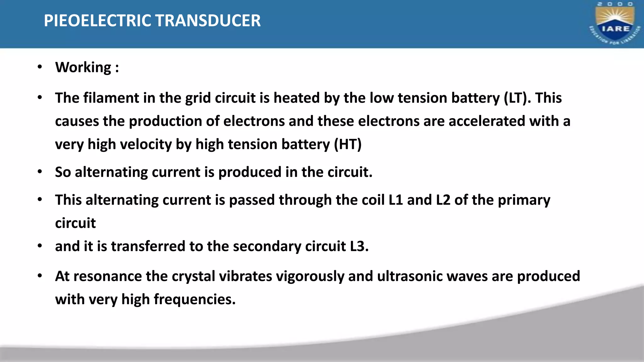 PIEOELECTRIC TRANSDUCER
• Working :
• The filament in the grid circuit is heated by the low tension battery (LT). This
causes the production of electrons and these electrons are accelerated with a
very high velocity by high tension battery (HT)
• So alternating current is produced in the circuit.
• This alternating current is passed through the coil L1 and L2 of the primary
circuit
• and it is transferred to the secondary circuit L3.
• At resonance the crystal vibrates vigorously and ultrasonic waves are produced
with very high frequencies.
 