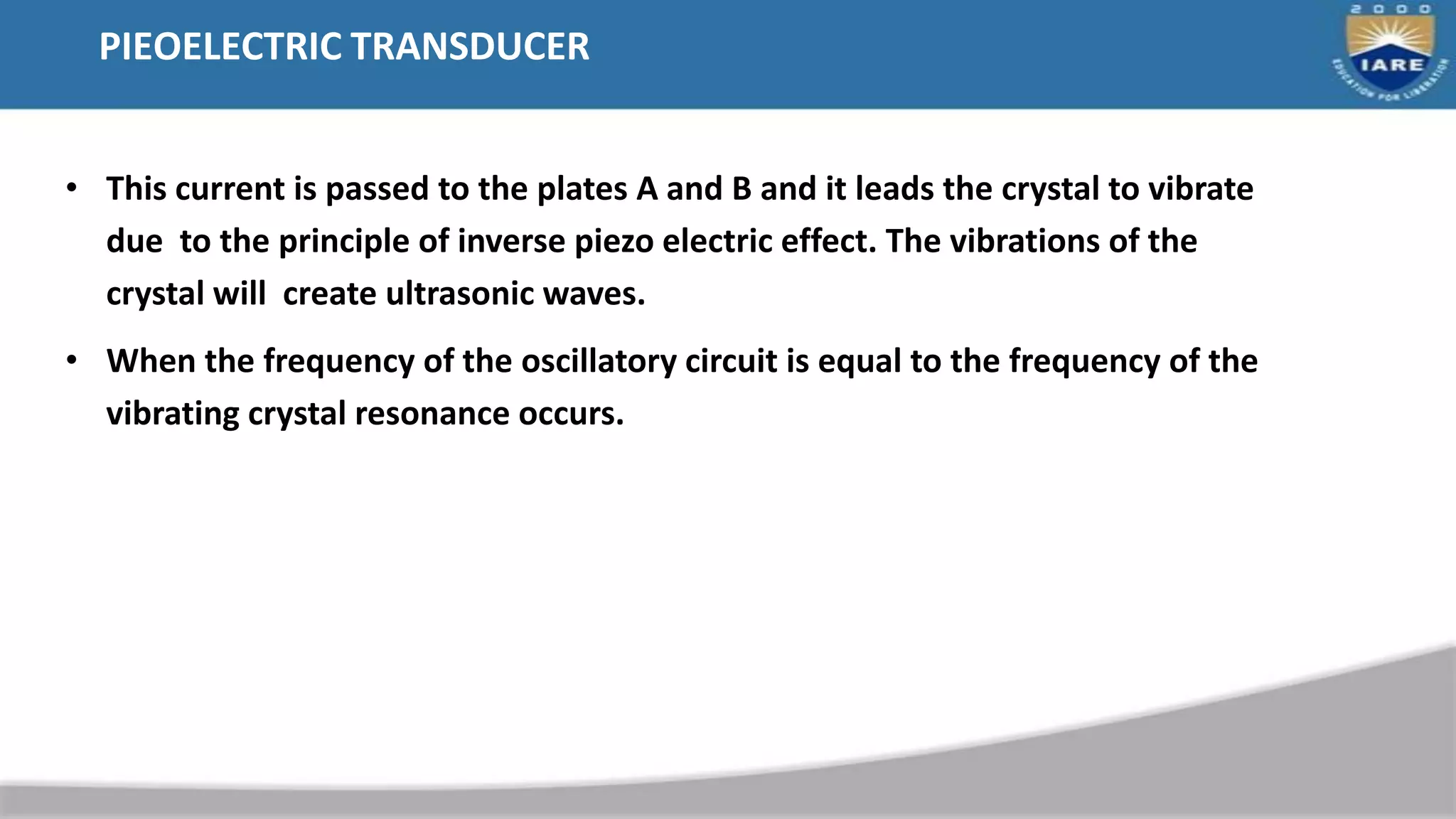 PIEOELECTRIC TRANSDUCER
• This current is passed to the plates A and B and it leads the crystal to vibrate
due to the principle of inverse piezo electric effect. The vibrations of the
crystal will create ultrasonic waves.
• When the frequency of the oscillatory circuit is equal to the frequency of the
vibrating crystal resonance occurs.
 