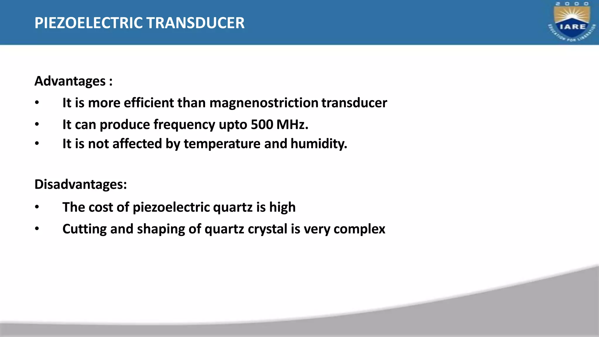 PIEZOELECTRIC TRANSDUCER
Advantages :
• It is more efficient than magnenostriction transducer
• It can produce frequency upto 500 MHz.
• It is not affected by temperature and humidity.
Disadvantages:
• The cost of piezoelectric quartz is high
• Cutting and shaping of quartz crystal is very complex
 