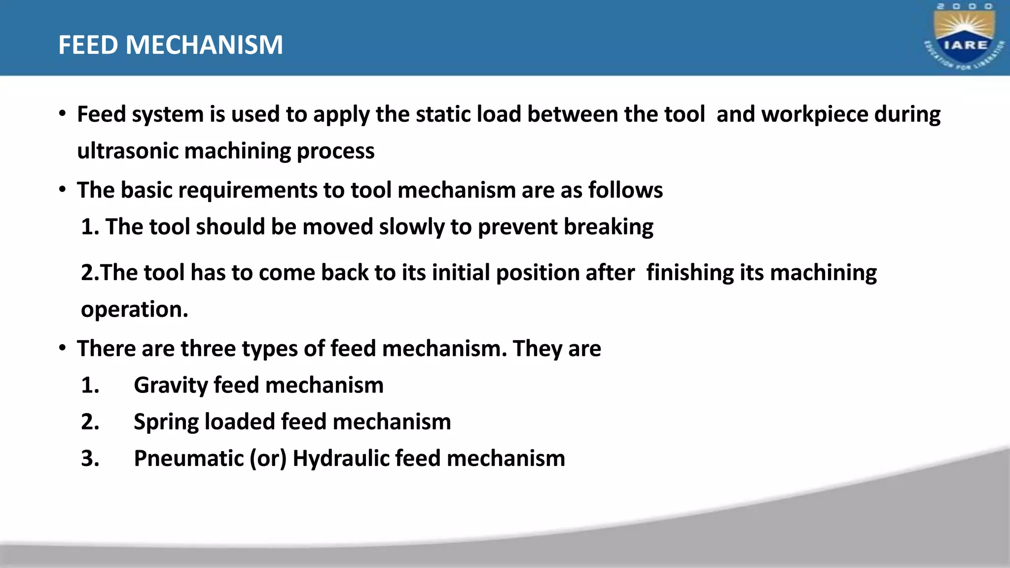 FEED MECHANISM
• Feed system is used to apply the static load between the tool and workpiece during
ultrasonic machining process
• The basic requirements to tool mechanism are as follows
1. The tool should be moved slowly to prevent breaking
2.The tool has to come back to its initial position after finishing its machining
operation.
• There are three types of feed mechanism. They are
1. Gravity feed mechanism
2. Spring loaded feed mechanism
3. Pneumatic (or) Hydraulic feed mechanism
 