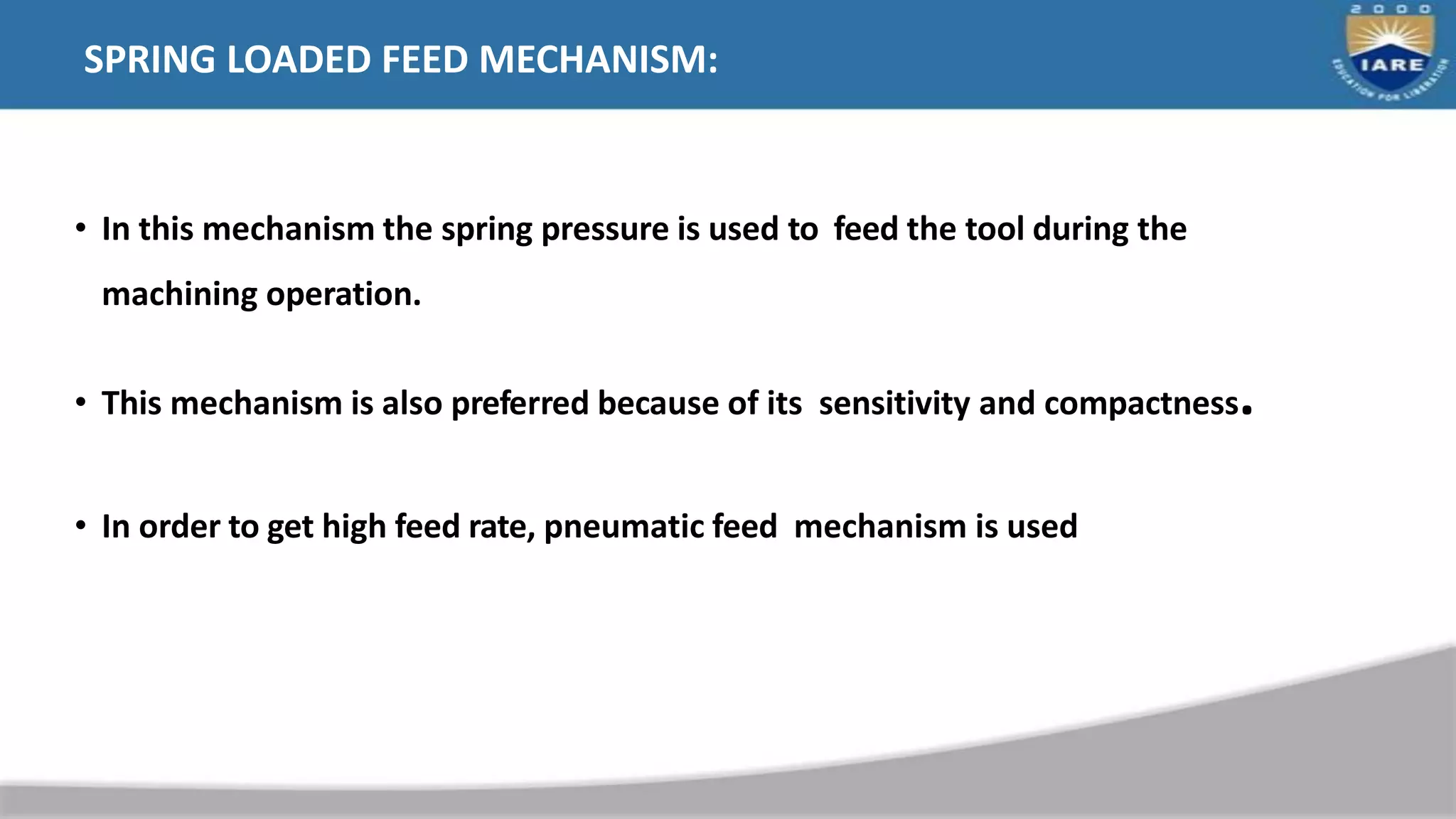 • In this mechanism the spring pressure is used to feed the tool during the
machining operation.
• This mechanism is also preferred because of its sensitivity and compactness.
SPRING LOADED FEED MECHANISM:
• In order to get high feed rate, pneumatic feed mechanism is used
 