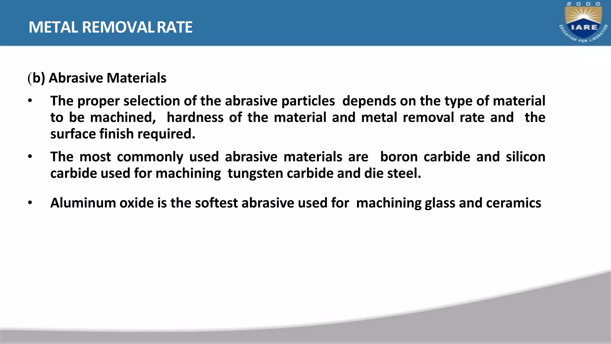 METAL REMOVALRATE
(b) Abrasive Materials
• The proper selection of the abrasive particles depends on the type of material
to be machined, hardness of the material and metal removal rate and the
surface finish required.
• The most commonly used abrasive materials are boron carbide and silicon
carbide used for machining tungsten carbide and die steel.
• Aluminum oxide is the softest abrasive used for machining glass and ceramics
 