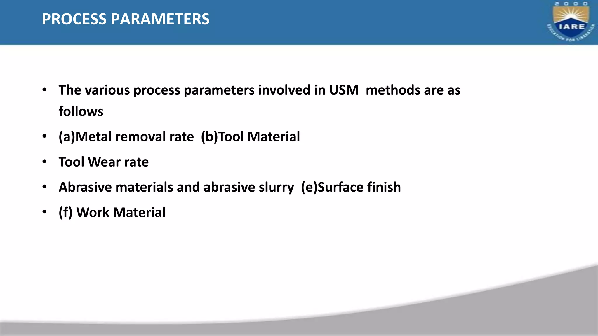 PROCESS PARAMETERS
• The various process parameters involved in USM methods are as
follows
• (a)Metal removal rate (b)Tool Material
• Tool Wear rate
• Abrasive materials and abrasive slurry (e)Surface finish
• (f) Work Material
 
