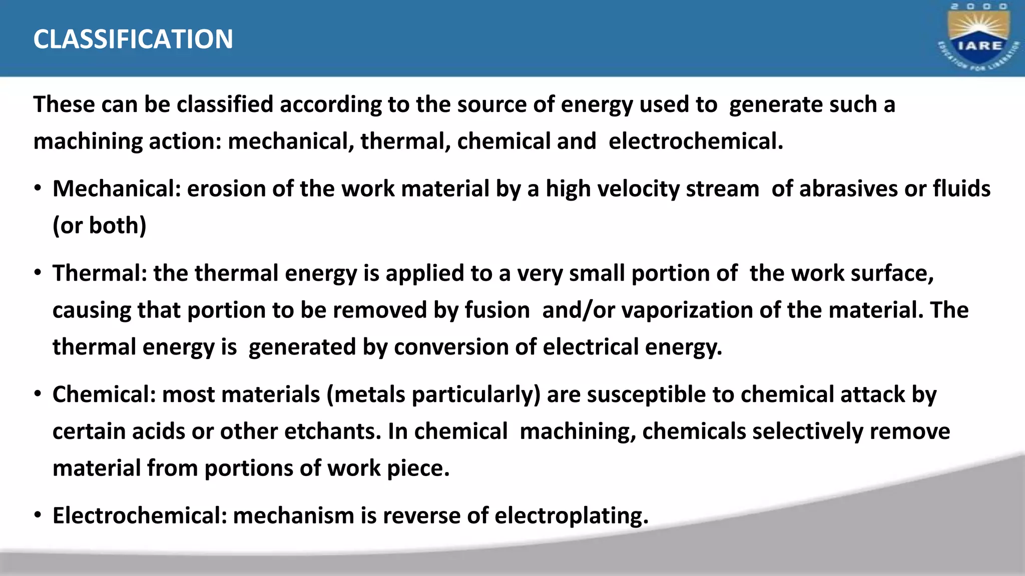 CLASSIFICATION
These can be classified according to the source of energy used to generate such a
machining action: mechanical, thermal, chemical and electrochemical.
• Mechanical: erosion of the work material by a high velocity stream of abrasives or fluids
(or both)
• Thermal: the thermal energy is applied to a very small portion of the work surface,
causing that portion to be removed by fusion and/or vaporization of the material. The
thermal energy is generated by conversion of electrical energy.
• Chemical: most materials (metals particularly) are susceptible to chemical attack by
certain acids or other etchants. In chemical machining, chemicals selectively remove
material from portions of work piece.
• Electrochemical: mechanism is reverse of electroplating.
 