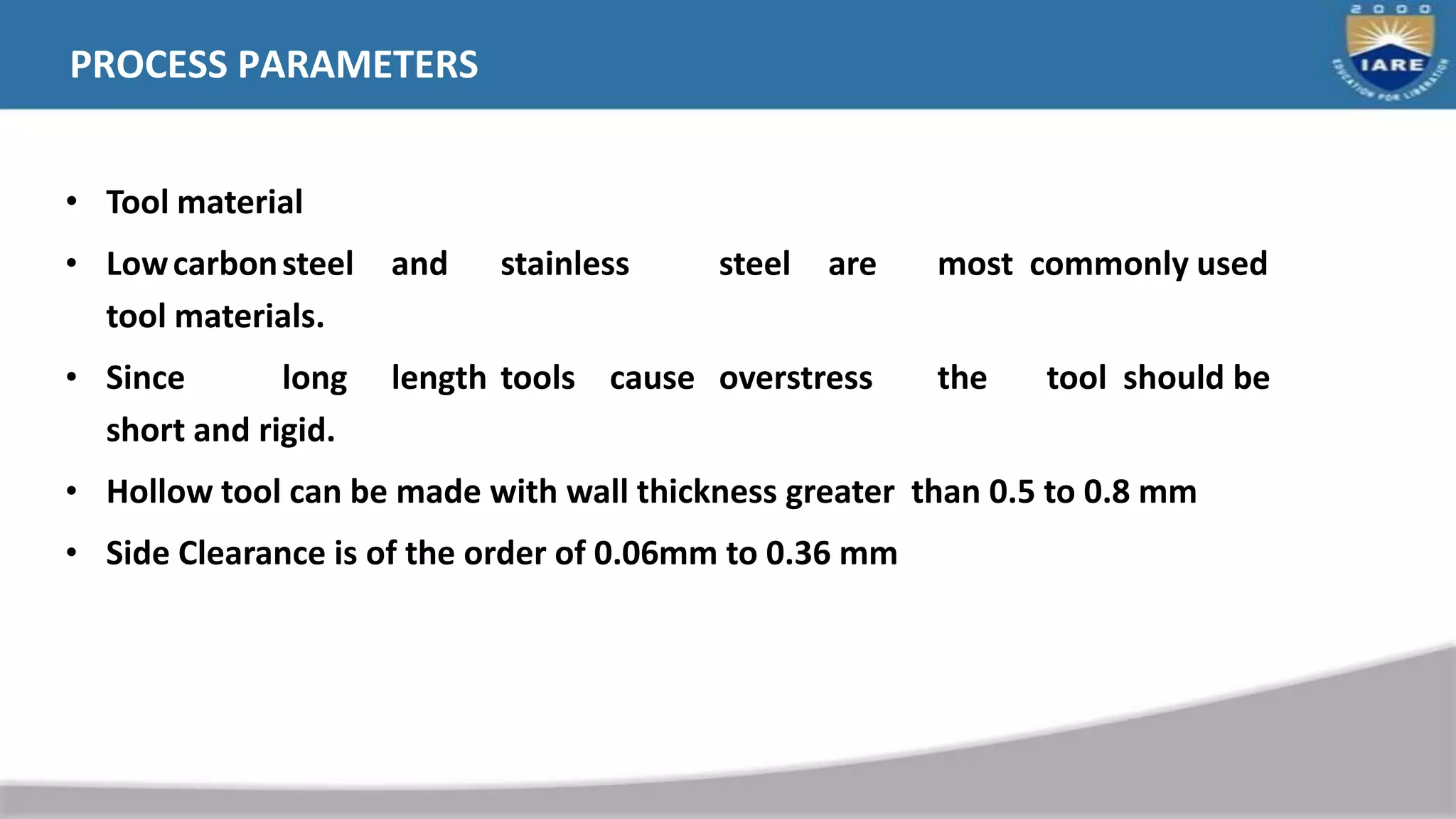PROCESS PARAMETERS
• Tool material
• Lowcarbonsteel and stainless steel are most commonly used
tool materials.
• Since long length tools cause overstress the tool should be
short and rigid.
• Hollow tool can be made with wall thickness greater than 0.5 to 0.8 mm
• Side Clearance is of the order of 0.06mm to 0.36 mm
 