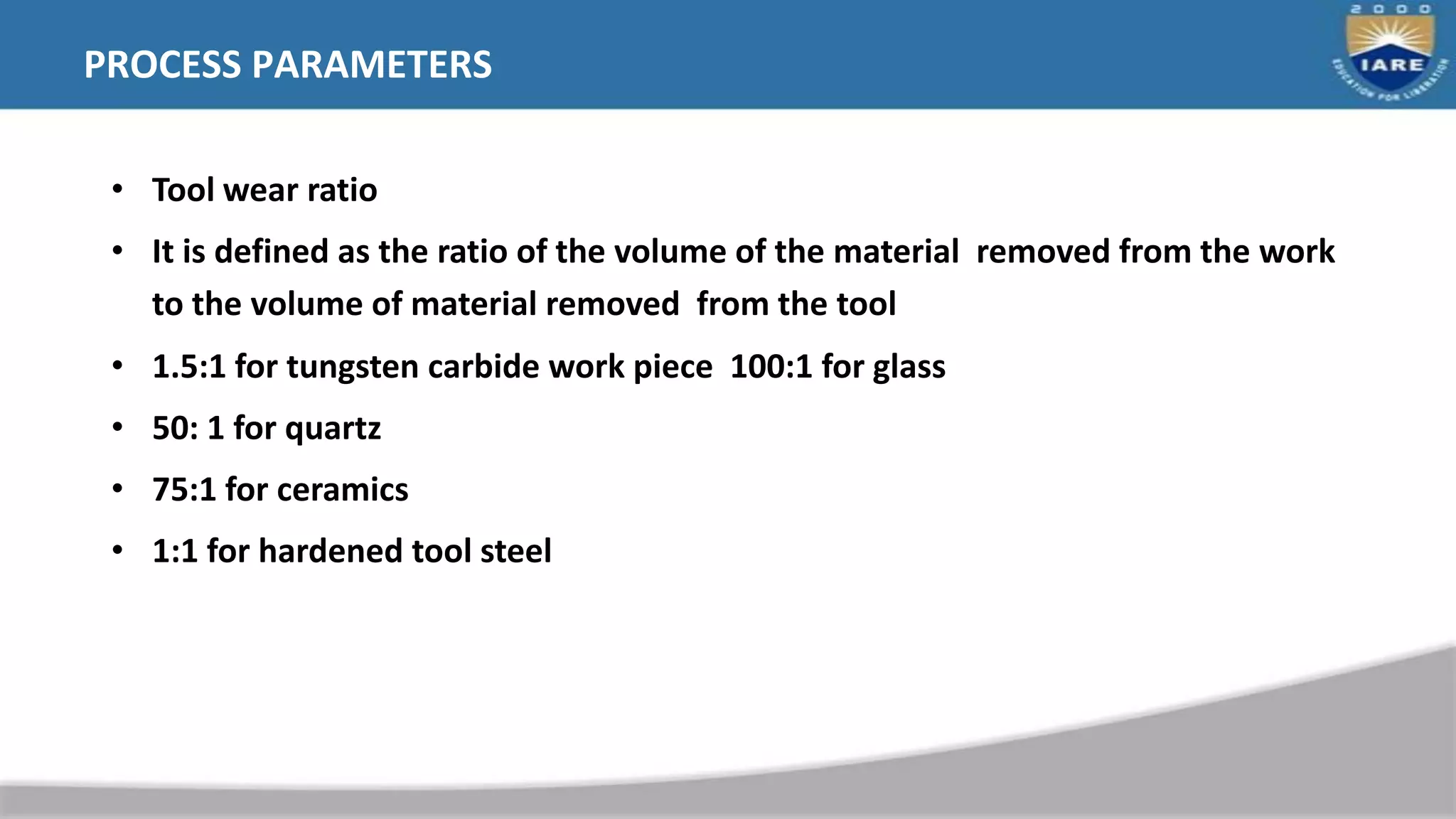 PROCESS PARAMETERS
• Tool wear ratio
• It is defined as the ratio of the volume of the material removed from the work
to the volume of material removed from the tool
• 1.5:1 for tungsten carbide work piece 100:1 for glass
• 50: 1 for quartz
• 75:1 for ceramics
• 1:1 for hardened tool steel
 