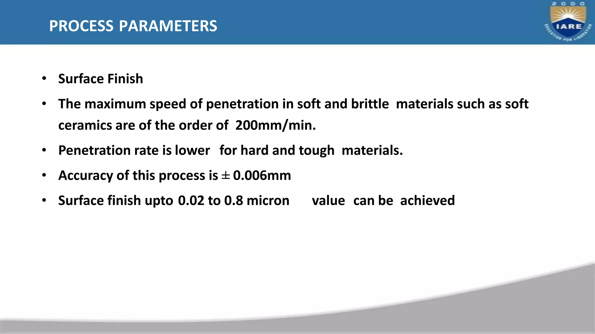 PROCESS PARAMETERS
• Surface Finish
• The maximum speed of penetration in soft and brittle materials such as soft
ceramics are of the order of 200mm/min.
• Penetration rate is lower for hard and tough materials.
• Accuracy of this process is ± 0.006mm
• Surface finish upto 0.02 to 0.8 micron value can be achieved
 