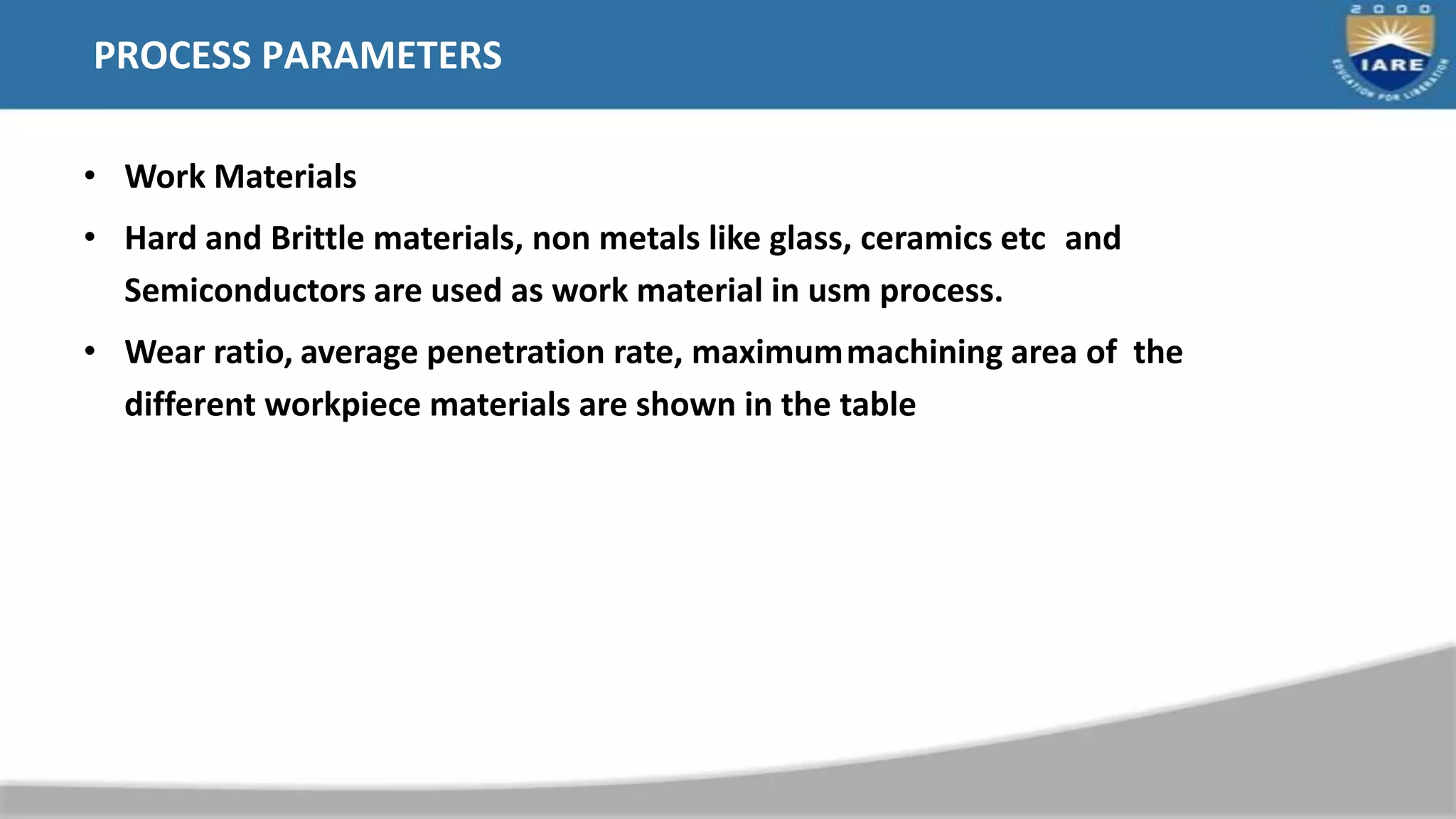 PROCESS PARAMETERS
• Work Materials
• Hard and Brittle materials, non metals like glass, ceramics etc and
Semiconductors are used as work material in usm process.
• Wear ratio, average penetration rate, maximummachining area of the
different workpiece materials are shown in the table
 