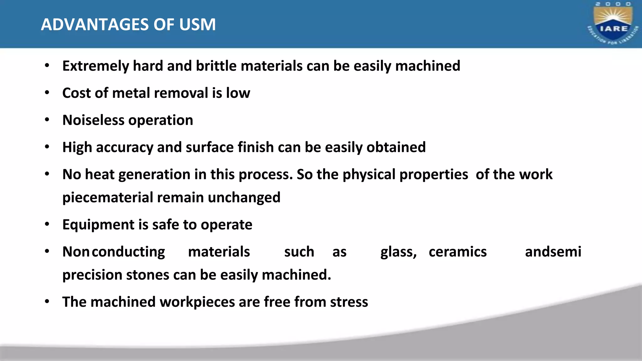 ADVANTAGES OF USM
• Extremely hard and brittle materials can be easily machined
• Cost of metal removal is low
• Noiseless operation
• High accuracy and surface finish can be easily obtained
• No heat generation in this process. So the physical properties of the work
piecematerial remain unchanged
• Equipment is safe to operate
• Nonconducting materials such as glass, ceramics andsemi
precision stones can be easily machined.
• The machined workpieces are free from stress
 