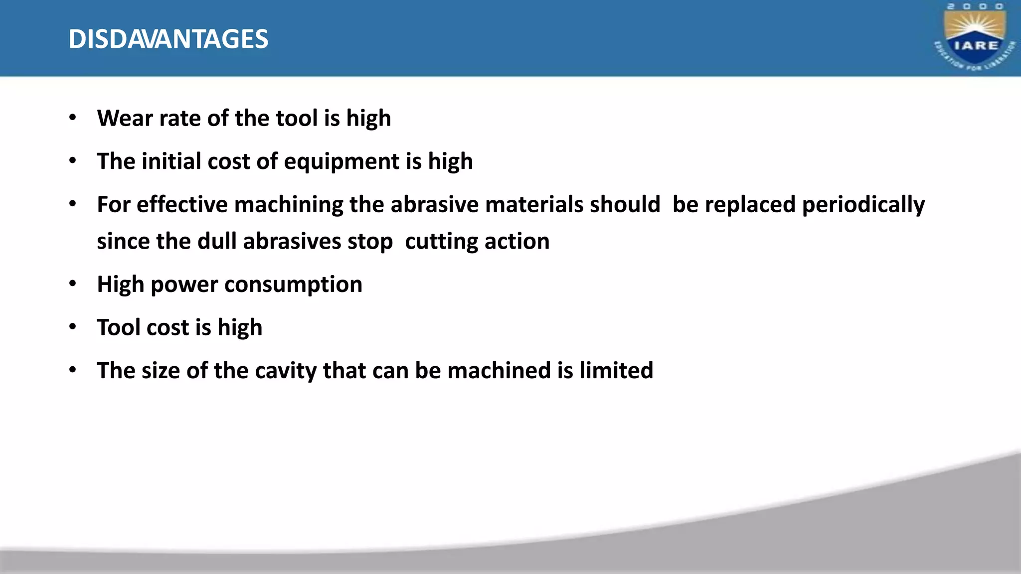 DISDAVANTAGES
• Wear rate of the tool is high
• The initial cost of equipment is high
• For effective machining the abrasive materials should be replaced periodically
since the dull abrasives stop cutting action
• High power consumption
• Tool cost is high
• The size of the cavity that can be machined is limited
 