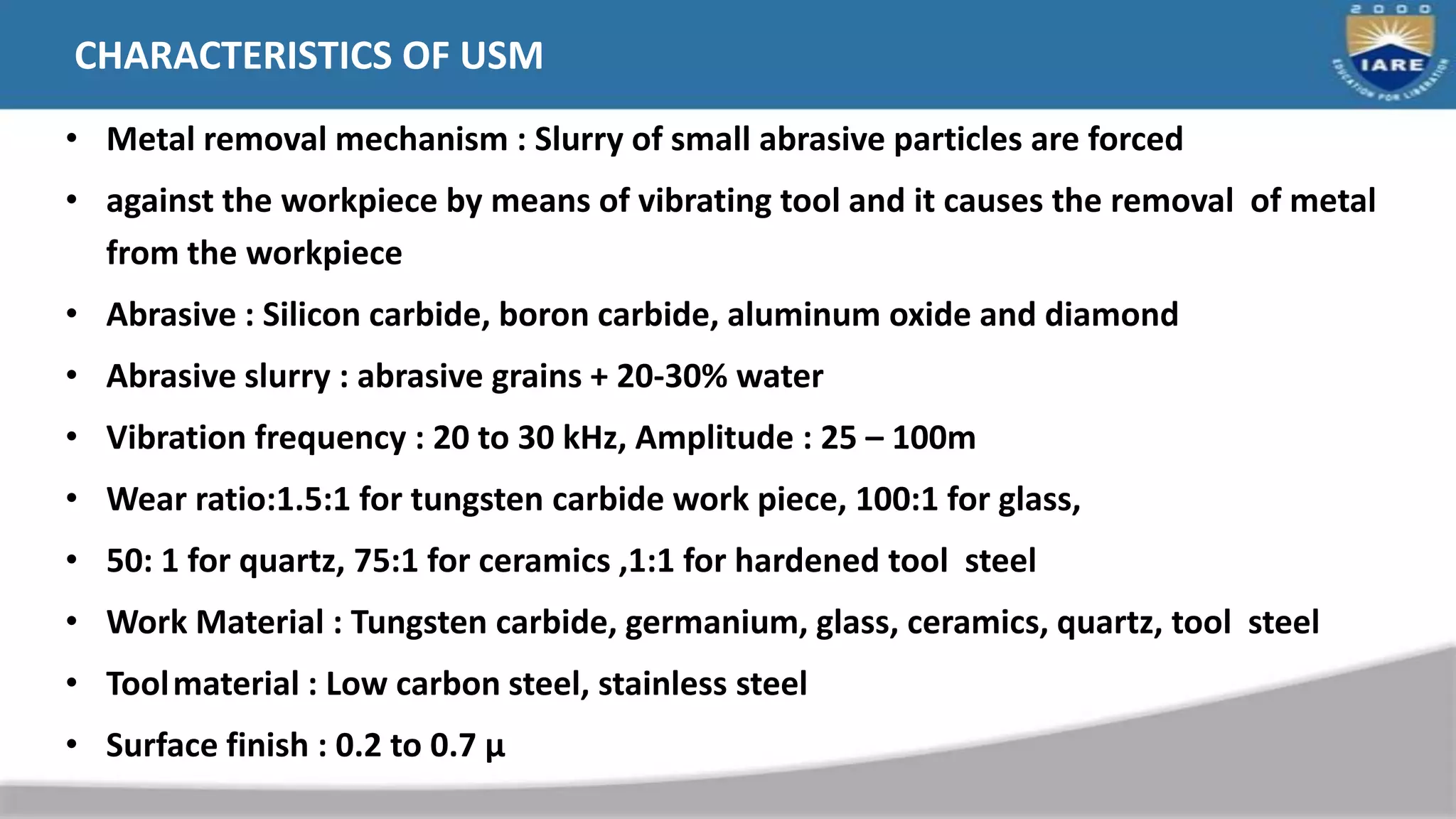 CHARACTERISTICS OF USM
• Metal removal mechanism : Slurry of small abrasive particles are forced
• against the workpiece by means of vibrating tool and it causes the removal of metal
from the workpiece
• Abrasive : Silicon carbide, boron carbide, aluminum oxide and diamond
• Abrasive slurry : abrasive grains + 20-30% water
• Vibration frequency : 20 to 30 kHz, Amplitude : 25 – 100m
• Wear ratio:1.5:1 for tungsten carbide work piece, 100:1 for glass,
• 50: 1 for quartz, 75:1 for ceramics ,1:1 for hardened tool steel
• Work Material : Tungsten carbide, germanium, glass, ceramics, quartz, tool steel
• Toolmaterial : Low carbon steel, stainless steel
• Surface finish : 0.2 to 0.7 µ
 