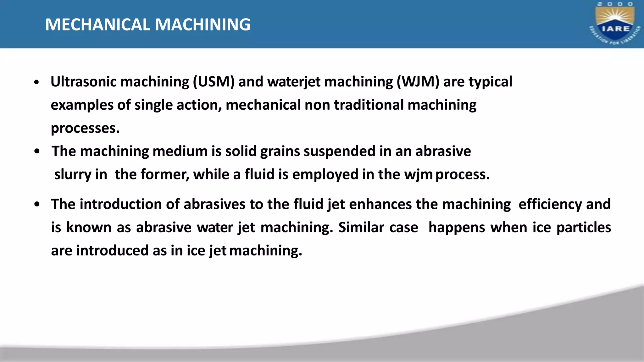 MECHANICAL MACHINING
• Ultrasonic machining (USM) and waterjet machining (WJM) are typical
examples of single action, mechanical non traditional machining
processes.
• The machining medium is solid grains suspended in an abrasive
slurry in the former, while a fluid is employed in the wjmprocess.
• The introduction of abrasives to the fluid jet enhances the machining efficiency and
is known as abrasive water jet machining. Similar case happens when ice particles
are introduced as in ice jetmachining.
 
