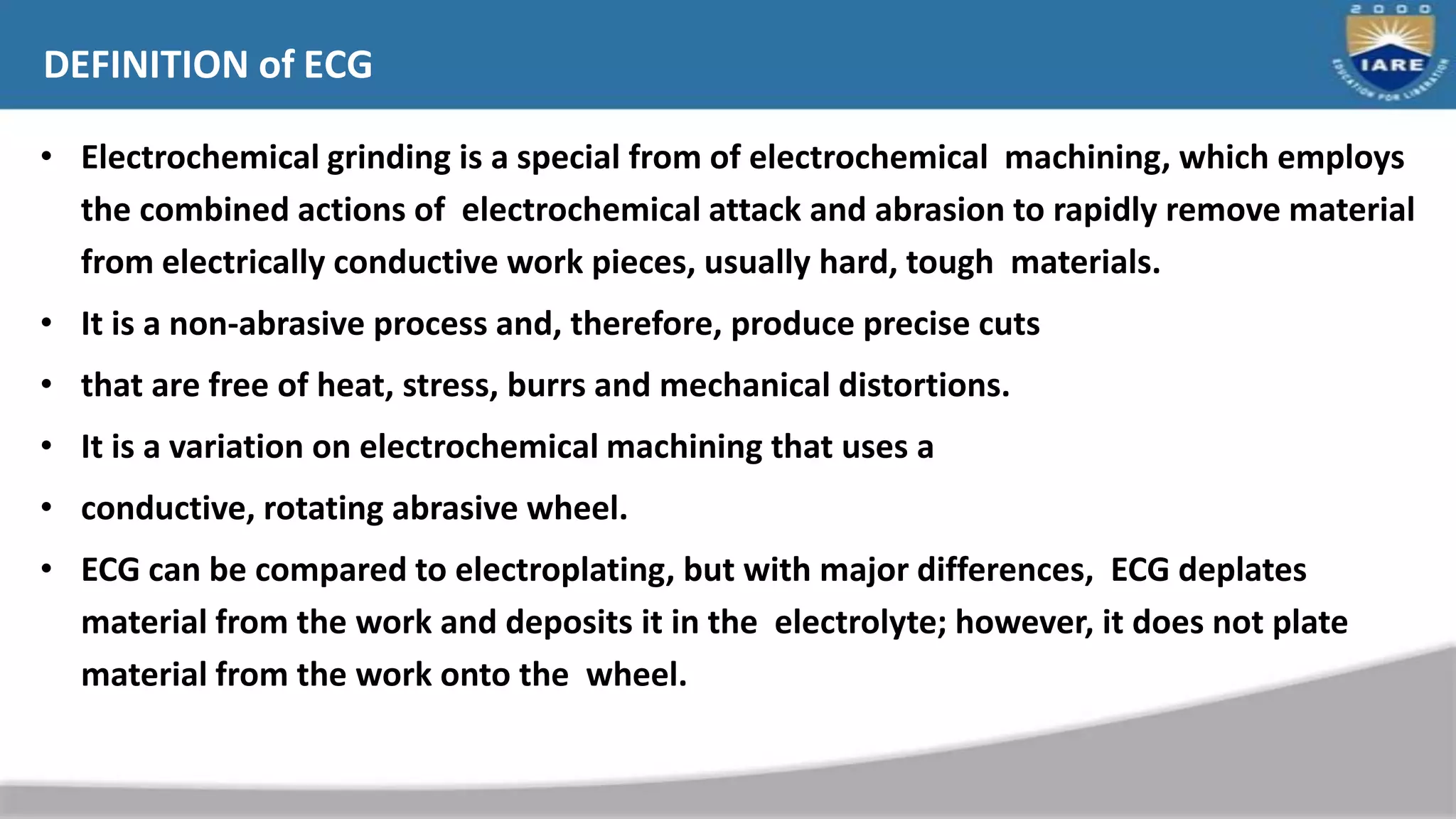 DEFINITION of ECG
• Electrochemical grinding is a special from of electrochemical machining, which employs
the combined actions of electrochemical attack and abrasion to rapidly remove material
from electrically conductive work pieces, usually hard, tough materials.
• It is a non-abrasive process and, therefore, produce precise cuts
• that are free of heat, stress, burrs and mechanical distortions.
• It is a variation on electrochemical machining that uses a
• conductive, rotating abrasive wheel.
• ECG can be compared to electroplating, but with major differences, ECG deplates
material from the work and deposits it in the electrolyte; however, it does not plate
material from the work onto the wheel.
 