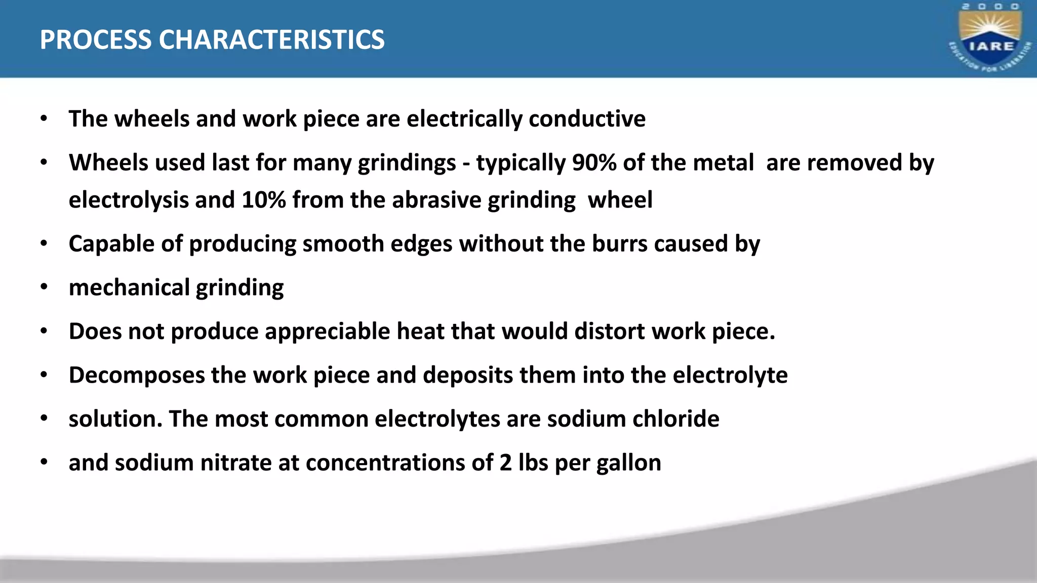 PROCESS CHARACTERISTICS
• The wheels and work piece are electrically conductive
• Wheels used last for many grindings - typically 90% of the metal are removed by
electrolysis and 10% from the abrasive grinding wheel
• Capable of producing smooth edges without the burrs caused by
• mechanical grinding
• Does not produce appreciable heat that would distort work piece.
• Decomposes the work piece and deposits them into the electrolyte
• solution. The most common electrolytes are sodium chloride
• and sodium nitrate at concentrations of 2 lbs per gallon
 