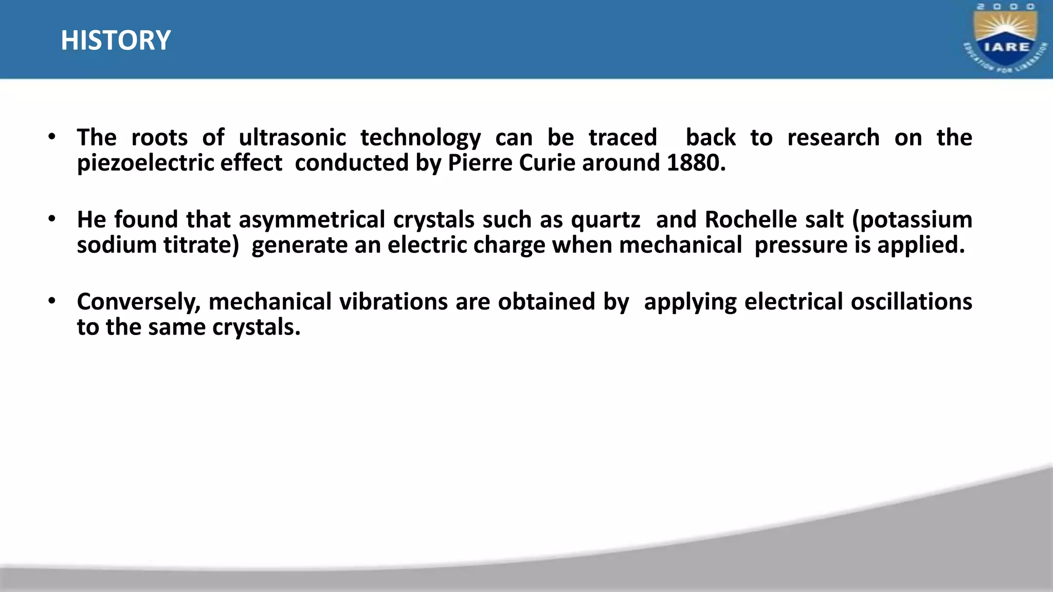 HISTORY
• The roots of ultrasonic technology can be traced back to research on the
piezoelectric effect conducted by Pierre Curie around 1880.
• He found that asymmetrical crystals such as quartz and Rochelle salt (potassium
sodium titrate) generate an electric charge when mechanical pressure is applied.
• Conversely, mechanical vibrations are obtained by applying electrical oscillations
to the same crystals.
 
