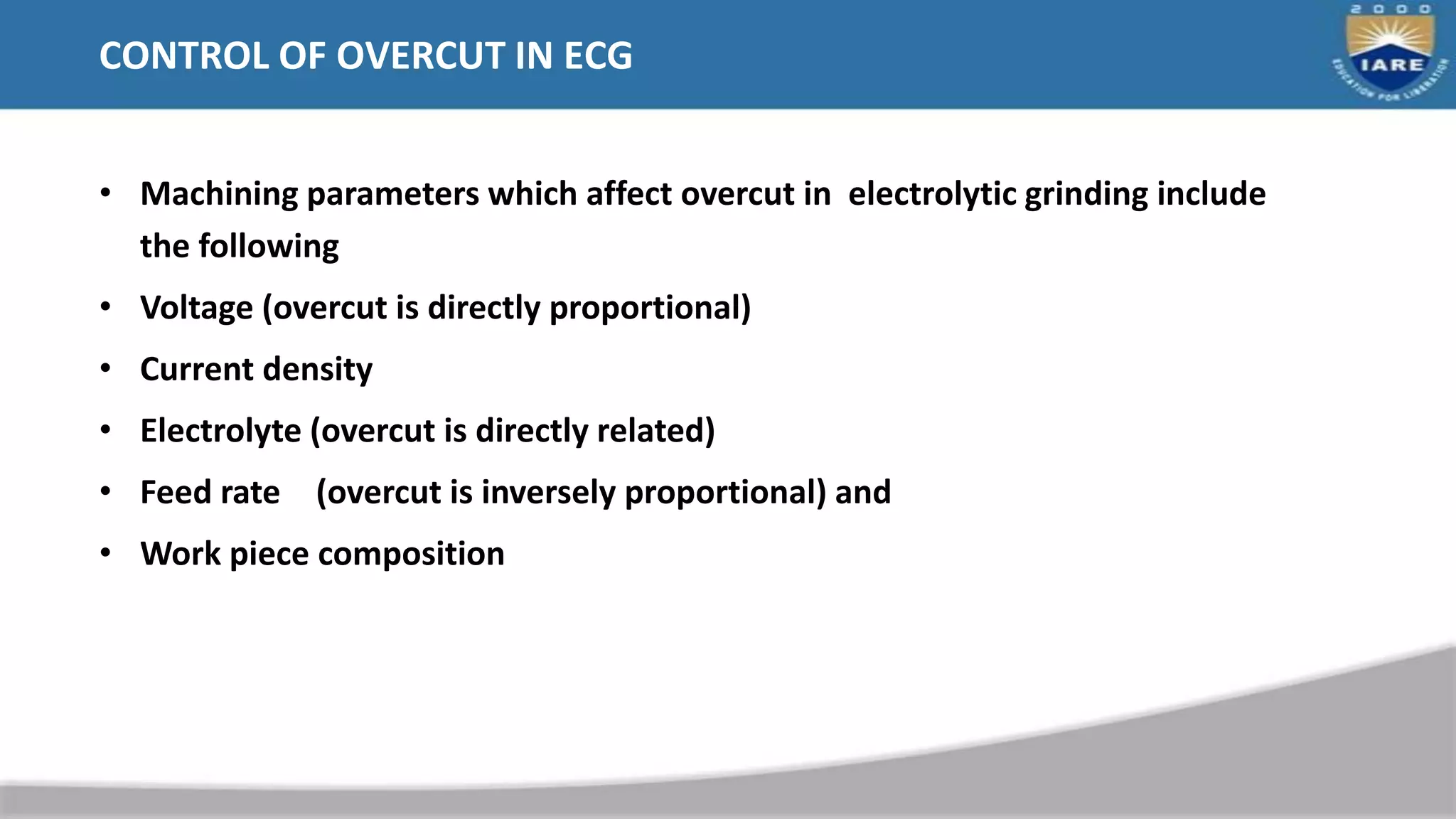 CONTROL OF OVERCUT IN ECG
• Machining parameters which affect overcut in electrolytic grinding include
the following
• Voltage (overcut is directly proportional)
• Current density
• Electrolyte (overcut is directly related)
• Feed rate (overcut is inversely proportional) and
• Work piece composition
 