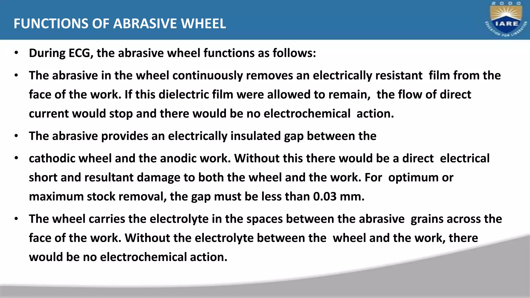 • During ECG, the abrasive wheel functions as follows:
• The abrasive in the wheel continuously removes an electrically resistant film from the
face of the work. If this dielectric film were allowed to remain, the flow of direct
current would stop and there would be no electrochemical action.
• The abrasive provides an electrically insulated gap between the
• cathodic wheel and the anodic work. Without this there would be a direct electrical
short and resultant damage to both the wheel and the work. For optimum or
maximum stock removal, the gap must be less than 0.03 mm.
• The wheel carries the electrolyte in the spaces between the abrasive grains across the
face of the work. Without the electrolyte between the wheel and the work, there
would be no electrochemical action.
FUNCTIONS OF ABRASIVE WHEEL
 