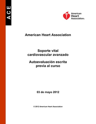 ACE

American Heart Association

Soporte vital
cardiovascular avanzado
Autoevaluación escrita
previa al curso

03 de mayo 2012

© 2012 American Heart Association

 