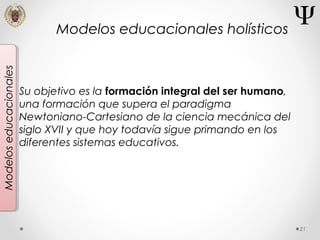 21
Modeloseducacionales
Su objetivo es la formación integral del ser humano,
una formación que supera el paradigma
Newtoniano-Cartesiano de la ciencia mecánica del
siglo XVII y que hoy todavía sigue primando en los
diferentes sistemas educativos.
Modelos educacionales holísticos
 