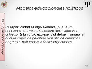 23
Modeloseducacionales
La espiritualidad es algo evidente, pues es la
conciencia del mismo ser dentro del mundo y el
universo. Es la naturaleza esencial del ser humano, el
cual es capaz de percibirla más allá de creencias,
dogmas e instituciones o líderes organizados.
Modelos educacionales holísticos
 