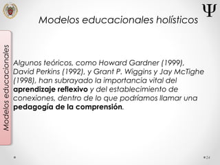 24
Modeloseducacionales
Algunos teóricos, como Howard Gardner (1999),
David Perkins (1992), y Grant P. Wiggins y Jay McTighe
(1998), han subrayado la importancia vital del
aprendizaje reflexivo y del establecimiento de
conexiones, dentro de lo que podríamos llamar una
pedagogía de la comprensión.
Modelos educacionales holísticos
 