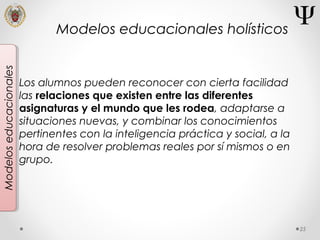 25
Modeloseducacionales
Los alumnos pueden reconocer con cierta facilidad
las relaciones que existen entre las diferentes
asignaturas y el mundo que les rodea, adaptarse a
situaciones nuevas, y combinar los conocimientos
pertinentes con la inteligencia práctica y social, a la
hora de resolver problemas reales por sí mismos o en
grupo.
Modelos educacionales holísticos
 