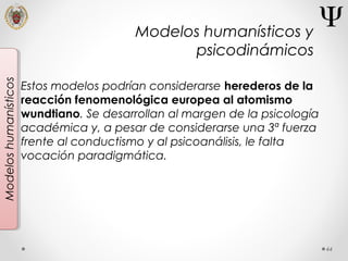 44
Modeloshumanísticos
Estos modelos podrían considerarse herederos de la
reacción fenomenológica europea al atomismo
wundtiano. Se desarrollan al margen de la psicología
académica y, a pesar de considerarse una 3ª fuerza
frente al conductismo y al psicoanálisis, le falta
vocación paradigmática.
Modelos humanísticos y
psicodinámicos
 
