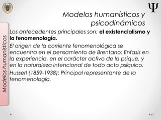 47
Modeloshumanísticos
Los antecedentes principales son: el existencialismo y
la fenomenología.
El origen de la corriente fenomenológica se
encuentra en el pensamiento de Brentano: Enfasis en
la experiencia, en el carácter activo de la psique, y
en la naturaleza intencional de todo acto psíquico.
Husserl (1859-1938): Principal representante de la
fenomenología.
Modelos humanísticos y
psicodinámicos
 