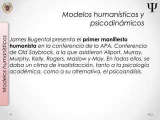 52
Modeloshumanísticos
James Bugental presenta el primer manifiesto
humanista en la conferencia de la APA. Conferencia
de Old Saybrock, a la que asistieron Allport, Murray,
Murphy, Kelly, Rogers, Maslow y May. En todos ellos, se
daba un clima de insatisfacción, tanto a la psicología
académica, como a su alternativa, el psicoanálisis.
Modelos humanísticos y
psicodinámicos
 