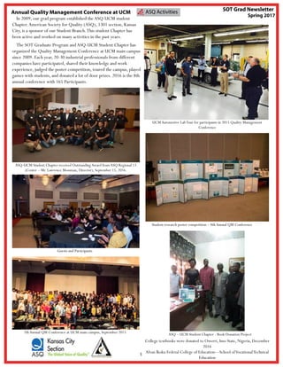 3
ASQ Activities
In 2009, our grad program established theASQ-UCM student
Chapter.American Society for Quality (ASQ), 1301 section, Kansas
City, is a sponsor of our Student Branch.This student Chapter has
been active and worked on many activities in the past years.
The SOT Graduate Program and ASQ-UCM Student Chapter has
organized the Quality Management Conference at UCM main campus
since 2009. Each year, 20-30 industrial professionals from different
companies have participated, shared their knowledge and work
experience, judged the poster competition, toured the campus, played
games with students, and donated a lot of door prizes. 2016 is the 8th
annual conference with 165 Participants.
Annual Quality Management Conference at UCM
SOT Grad Newsletter
Spring 2017
ASQ-UCM Student Chapter received OutstandingAward from ASQ Regional 13
(Center – Mr. Lawrence Mossman, Director), September 15, 2016.
Guests and Participants
UCM Automotive LabTour for participants in 2015 Quality Management
Conference
Student research poster competition – 8th Annual QM Conference
7thAnnual QM Conference at UCM main campus, September 2015 ASQ – UCM Student Chapter - Book Donation Project
College textbooks were donated to Owerri, Imo State, Nigeria, December
2016
Alvan Ikoku Federal College of Education—School ofVocationalTechnical
Education
 