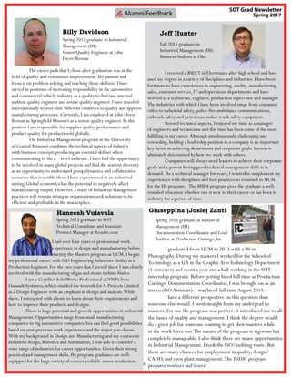 6
SOT Grad Newsletter
Spring 2017
	 I had over four years of professional work
experience in design and manufacturing before
starting the Masters program at UCM. I began
my professional career with SSD Engineering Industries (India) as a
Production Engineer. For the two years that I served there I was closely
involved with the manufacturing of gas and steam turbine blades.
	 I am a Certified SolidWorks Professional (CSWP) from
Dassault Systèmes, which enabled me to work for A-Projects Limited
as a Design Engineer with an emphasis in design and analysis.While
there, I interacted with clients to learn about their requirements and
how to improve their products and designs.
	 There is huge potential and growth opportunities in Industrial
Management. Opportunities range from small manufacturing
companies to big automotive companies.You can find good possibilities
based on your previous work experience and the major you choose.
With my background in Design and Manufacturing and my courses in
Industrial design, Robotics and Automation, I was able to consider a
wide range of industries for career opportunities. Given their strong
practical and management skills, IM program graduates are well-
equipped for the large variety of careers available across production.
Haneesh Vulavala
	 The career path that I chose after graduation was in the
field of quality and continuous improvement. My passion and
focus is on problem solving and teaching those skillsets. I have
served in positions of increasing responsibility in the automotive
and commercial vehicle industry as a quality technician, internal
auditor, quality engineer and senior quality engineer. I have traveled
internationally to over nine different countries to qualify and approve
manufacturing processes. Currently, I am employed at John Deere
Reman in Springfield Missouri as a senior quality engineer. In this
position I am responsible for supplier quality performance and
product quality for products sold globally.
	 The Industrial Management program at the University
of Central Missouri combines the technical aspects of industry
with business concepts producing an essential skillset when
communicating to the c – level audience. I have had the opportunity
to be involved in many global projects and find the student diversity
as an opportunity to understand group dynamics and collaborative
scenarios that resemble those I have experienced in an industrial
setting. Global economics has the potential to negatively affect
manufacturing output. However, a study of Industrial Management
practices will remain strong as organizations seek solutions to be
efficient and profitable in the marketplace.
Alumni Feedback
Billy Davidson
Spring 2015 graduate in Industrial
Management (IM)
Senior Quality Engineer at John
Deere Reman
Spring 2015 graduate in MST
Technical Consultant and Associate
Product Manager at Results.com
Jeff Hunter
Fall 2014 graduate in
Industrial Management (IM)
BusinessAnalysts at Fike
	
	 I received a BSEET in Electronics after high school and have
used my degree in a variety of disciplines and industries. I have been
fortunate to have experiences in engineering, quality, manufacturing,
sales, customer service, IT and operations departments and have
worked as a technician, engineer, production supervisor and manager.
The industries with which I have been involved range from consumer
video to industrial safety, police-fire-ambulance communications,
railroads safety and petroleum tanker truck safety equipment.
	 Beyond technical aspects, I enjoyed my time as a manager
of engineers and technicians and this time has been some of the most
fulfilling in my career.Although simultaneously challenging and
rewarding, holding a leadership position in a company is an important
key factor in achieving department and corporate goals. Success is
ultimately determined by how we work with others.
	 Companies will always need leaders to achieve their corporate
goals and a person having good technical management skills is in
demand.  As a technical manager for years, I wanted to supplement my
experiences with disciplines and best practices so returned to UCM
for the IM program.   The MSIM program gives the graduate a well-
rounded education whether one is new to their career or has been in
industry for a period of time.
Giuseppina (Josie) Zanti
Spring 2015 graduate in Industrial
Management (IM)
Documentation Coordinator and Lead
Auditor at Production Castings, Inc
	 I graduated from UCM in 2013 with a BS in
Photography. During my masters I worked for the School of
Technology as a GA in the Graphic ArtsTechnology Department
(1 semester) and spent a year and a half working in the SOT
internship program. Before getting hired full time as Production
Castings’ Documentation Coordinator, I was brought on as an
intern (ISOAssistant). I was hired full time August 2015.
	 I have a different perspective on this question than
someone else would. I went straight from my undergrad to
masters. For me the program was perfect. It introduced me to all
the basics of quality and management. I think the degree would
do a great job for someone wanting to get their masters while
in the work force too.The nature of the program is vigorous but
completely manageable. I also think there are many opportunities
in Industrial Management. I took the ISO/auditing route. But
there are many chances for employment in quality, design/
CADD, and even plant management.The INDM program
prepares workers and doers!
 